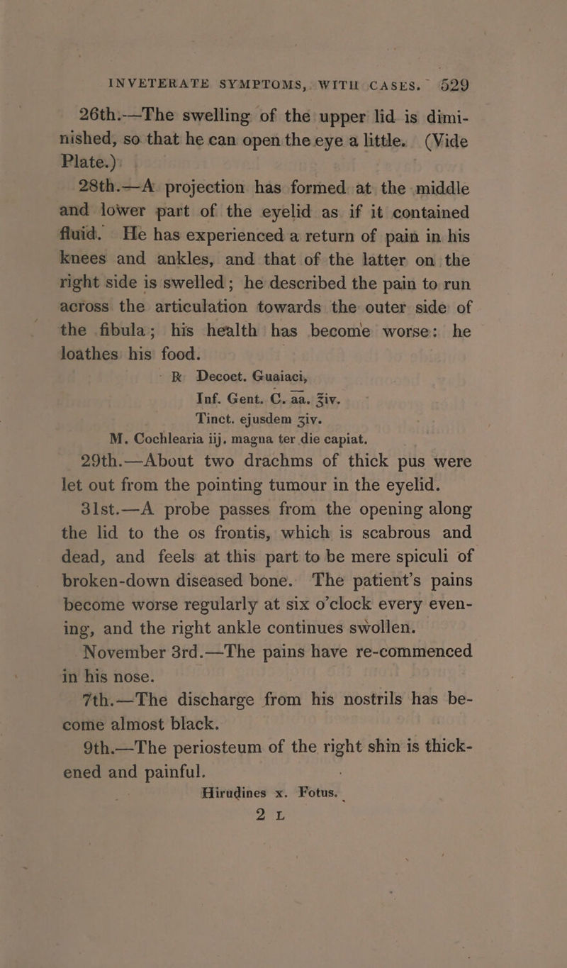 26th:-—The swelling of the upper lid is dimi- nished, so that he can open the eye a little. (Vide Plate.). 28th.—A: projection has formed at the middle and lower part of the eyelid as if it contained fluid. He has experienced a return of pain in his knees and ankles, and that of the latter on the right side is swelled; he described the pain to run across the articulation towards the outer side of the fibula; his health has become worse: he loathes: his food. : - &amp; Decoet. Guaiaci, Inf. Gent. C. aa. Ziv. Tinct. ejusdem Ziv. M. Cochlearia iij, magna ter die capiat. 29th.—About two drachms of thick pus were let out from the pointing tumour in the eyelid. 3lst.—A probe passes from the opening along the lid to the os frontis, which is scabrous and dead, and feels at this part to be mere spiculi of broken-down diseased bone. The patient’s pains become worse regularly at six o’clock every even- ing, and the right ankle continues swollen. November 3rd.—The pains have re-commenced in his nose. 7th.—The discharge from his nostrils has be- come almost black. 9th.—The periosteum of the right shin is thick- ened and painful. Hirudines x. Fotus. au