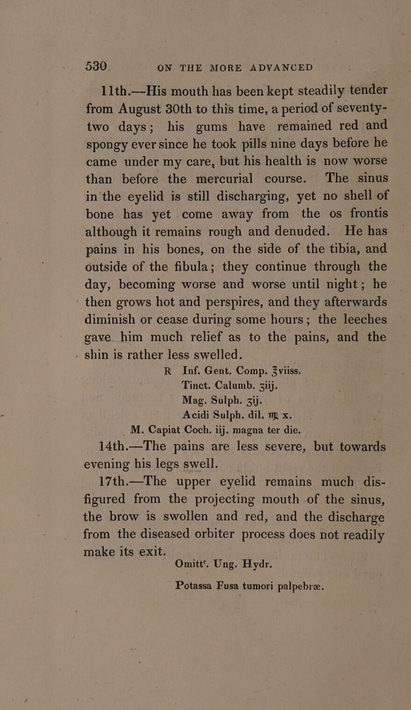 11th.—His mouth has been kept steadily tender from August 30th to this time, a period of seventy- two days; his gums have remained red and spongy ever since he took pills nine days before he came under my care, but his health is now worse than before the mercurial course. The sinus in the eyelid is still discharging, yet no shell of bone has yet come away from the os frontis although it remains rough and denuded. He has pains in his bones, on the side of the tibia, and outside of the fibula; they continue through the day, becoming worse and worse until night; he ' then grows hot and perspires, and they afterwards diminish or cease during some hours; the leeches gave. him much relief as to the pains, and the - shin is rather less swelled. RK Inf. Gent. Comp. 3viiss. Tinct. Calumb. 3Ziij. Mag. Sulph. 3ij. Acidi Sulph. dil. m x. _M. Capiat Coch. iij. magna ter die. 14th.—The pains are less severe, but towards evening his legs swell. 17th.—The upper eyelid remains much dis- figured from the projecting mouth of the sinus, the brow is swollen and red, and the discharge from the diseased orbiter process does not readily make its exit. Omitt’. Ung. Hydr. Potassa Fusa tumori palpebre.
