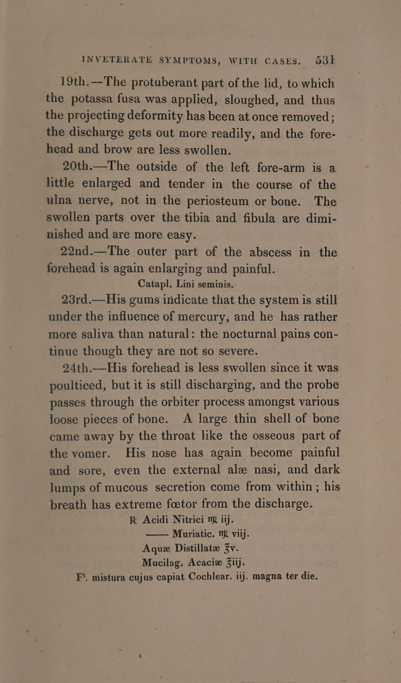 19th.—The protuberant part of the lid, to which the potassa fusa was applied, sloughed, and thus the projecting deformity has been at once removed; the discharge gets out more readily, and the fore- head and brow are less swollen. 20th.—The outside of the left fore-arm is a little enlarged and tender in the course of the ulna nerve, not in the periosteum or bone. The swollen parts over the tibia and fibula are dimi- nished and are more easy. 22nd.—The outer part of the abscess in the forehead is again enlarging and painful. Catapl. Lini seminis. 23rd.—His gums indicate that the system is still under the influence of mercury, and he has rather | more saliva than natural: the nocturnal pains con- tinue though they are not so severe. 24th.—His forehead is less swolien since it was poulticed, but it is still discharging, and the probe passes through the orbiter process amongst various loose pieces of bone. A large thin shell of bone came away by the throat like the osseous part of the vomer. His nose has again become painful and sore, even the external ale nasi, and dark lumps of mucous secretion come from within ; his breath has extreme feetor from the discharge. RK Acidi Nitrici m ij. Muriatic. MM viij. Aquz Distillate 3v. Mucilag. Acaciz 3iij. F*. mistura cujus capiat Cochlear. iij. magna ter die.