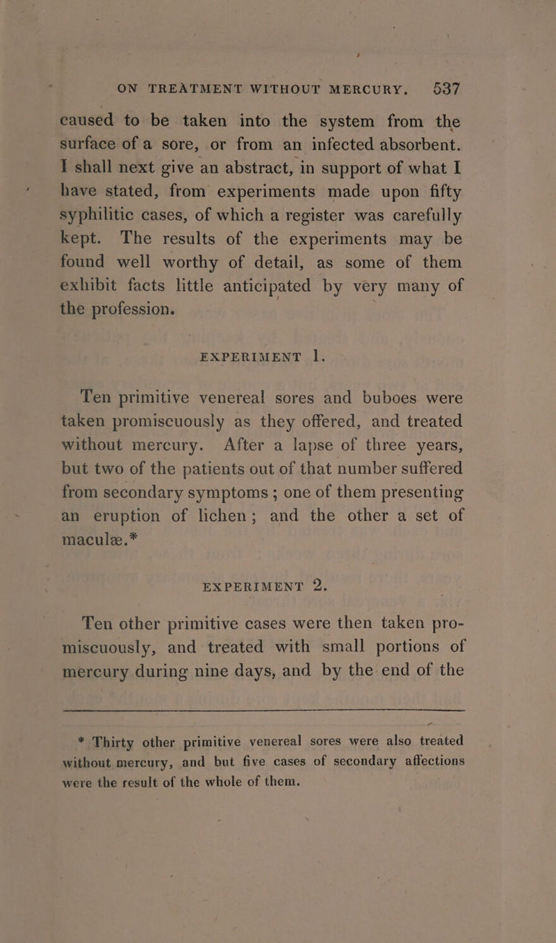 ; ON TREATMENT WITHOUT MERCURY. 537 caused to be taken into the system from the surface of a sore, or from an infected absorbent. I shall next give an abstract, in support of what I have stated, from experiments made upon fifty syphilitic cases, of which a register was carefully kept. The results of the experiments may be found well worthy of detail, as some of them exhibit facts little anticipated by very many of the profession. | ; EXPERIMENT l. Ten primitive venereal sores and buboes were taken promiscuously as they offered, and treated without mercury. After a lapse of three years, but two of the patients out of that number suffered from secondary symptoms ; one of them presenting an eruption of lichen; and the other a set of macule.* EXPERIMENT 2. Ten other primitive cases were then taken pro- miscuously, and treated with small portions of mercury during nine days, and by the end of the men * Thirty other primitive venereal sores were also treated without mercury, and but five cases of secondary affections were the result of the whole of them.