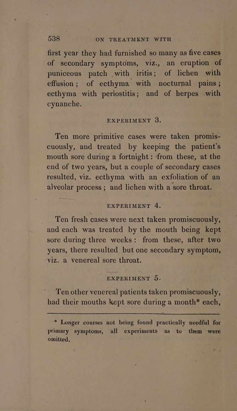 first year they had furnished so many as five cases of secondary symptoms, viz., an eruption of puniceous patch with iritis; of lichen with effusion; of ecthyma with nocturnal pains ; ecthyma with periostitis; and of herpes with cynanche. | EXPERIMENT 3. Ten more primitive cases were taken promis- cuously, and treated by keeping the patient's mouth sore during a fortnight : ‘from these, at the end of two years, but a couple of secondary cases resulted, viz. ecthyma with an exfoliation of an alveolar process ; and lichen with a sore throat. EXPERIMENT 4. Ten fresh cases were next taken promiscuously, and each was treated by the mouth being kept sore during three weeks: from these, after two years, there resulted but one secondary symptom, viz. a venereal sore throat. EXPERIMENT 5). _ Ten other venereal patients taken promiscuously, had their mouths kept sore during a month* each, * Longer courses not being found practically needful for primary symptoms, all experiments as to them were omitted,