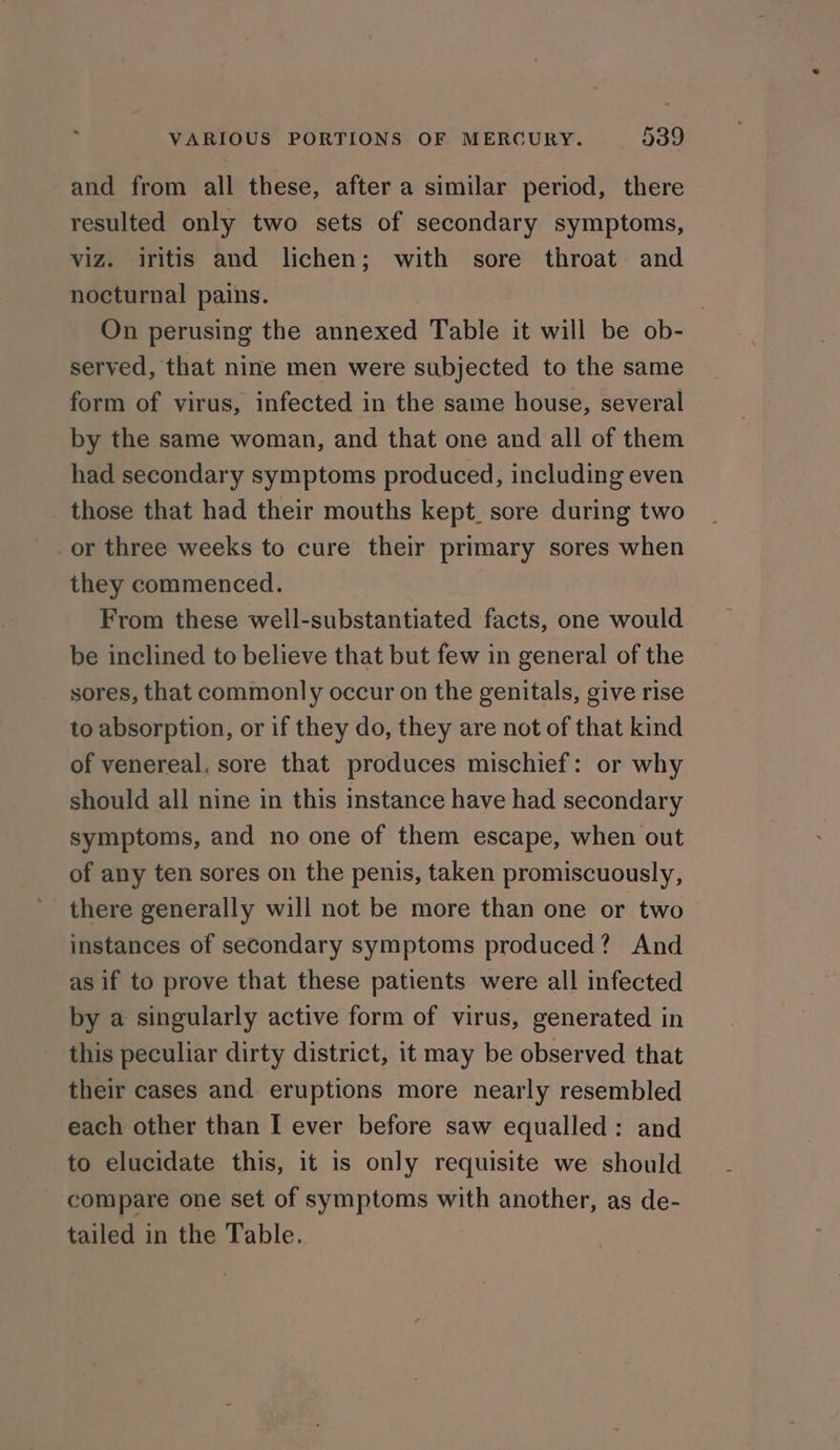 and from all these, after a similar period, there resulted only two sets of secondary symptoms, viz. iritis and lichen; with sore throat and nocturnal pains. : On perusing the annexed Table it will be ob- served, that nine men were subjected to the same form of virus, infected in the same house, several by the same woman, and that one and all of them had secondary symptoms produced, including even those that had their mouths kept. sore during two or three weeks to cure their primary sores when they commenced. From these well-substantiated facts, one would be inclined to believe that but few in general of the sores, that commonly occur on the genitals, give rise to absorption, or if they do, they are not of that kind of venereal, sore that produces mischief: or why should all nine in this instance have had secondary symptoms, and no one of them escape, when out of any ten sores on the penis, taken promiscuously, instances of secondary symptoms produced? And as if to prove that these patients were all infected by a singularly active form of virus, generated in this peculiar dirty district, it may be observed that their cases and eruptions more nearly resembled each other than I ever before saw equalled: and to elucidate this, it is only requisite we should compare one set of symptoms with another, as de- tailed in the Table.