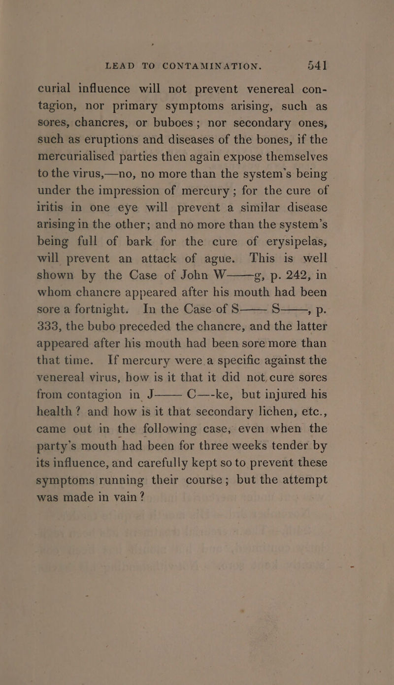 LEAD TO CONTAMINATION. 54] curial influence will not prevent venereal con- tagion, nor primary symptoms arising, such as sores, chancres, or buboes; nor secondary ones, such as eruptions and diseases of the bones, if the mercurialised parties then again expose themselves to the virus,—no, no more than the system’s being under the impression of mercury ; for the cure of iritis in one eye will prevent a similar disease arising in the other; and no more than the system’s being full of bark for the cure of erysipelas, will prevent an attack of ague. This is well shown by the Case of John W o, p. 242, in whom chancre appeared after his mouth had been sore a fortnight. In the Case of S S , p- 333, the bubo preceded the chancre, and the latter appeared after his mouth had been sore more than that time. If mercury were.a specific against the venereal virus, how is it that it did not,cure sores from contagion in J C—-ke, but injured his health ? and how is it that secondary lichen, etc., came out in the following case, even when the party’s mouth had been for three weeks tender by its influence, and carefully kept so to prevent these symptoms running their course; but the attempt was made in vain?