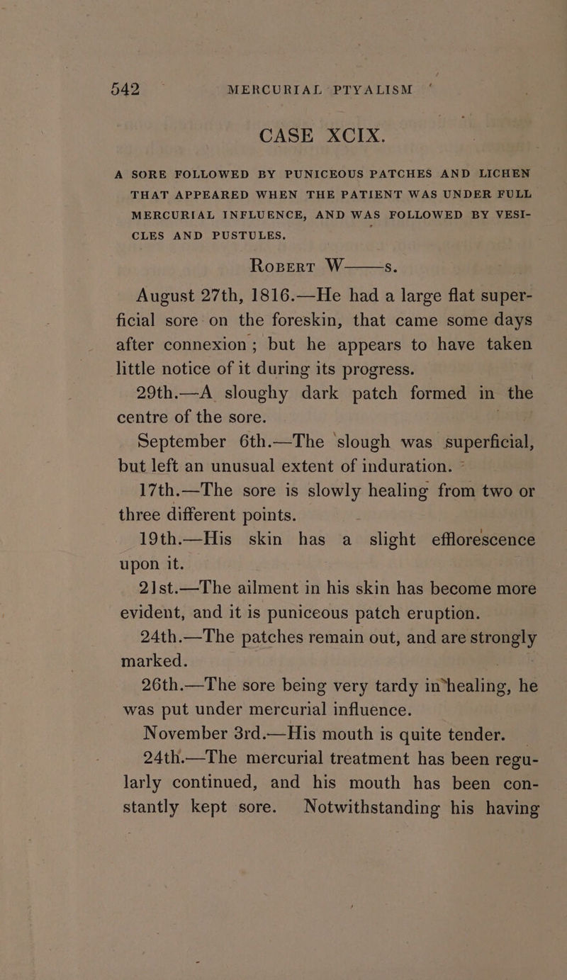 FAG. MERCURIAL PTYALISM CASE XCIX. A SORE FOLLOWED BY PUNICEOUS PATCHES AND LICHEN THAT APPEARED WHEN THE PATIENT WAS UNDER FULL MERCURIAL INFLUENCE, AND WAS FOLLOWED BY VESI- CLES AND PUSTULES. August 27th, 1816.—He had a large flat super- ficial sore on the foreskin, that came some days after connexion; but he appears to have token little notice of it during its progress. 29th.—A_ sloughy dark patch formed in Re centre of the sore. September 6th.—The ‘slough was waperieial but left an unusual extent of induration. 7 17th.—The sore is slowly healing from two or three different points. | 19th.—His skin has a slight efflorescence upon it. 21st.—The ailment in his skin has become more evident, and it is puniceous patch eruption. 24th.—The patches remain out, and are strongly marked. 26th.—The sore being very tardy iMhealities he was put under mercurial influence. November 3rd.—His mouth is quite tender. 24th.—The mercurial treatment has been regu- larly continued, and his mouth has been con- stantly kept sore. Notwithstanding his having