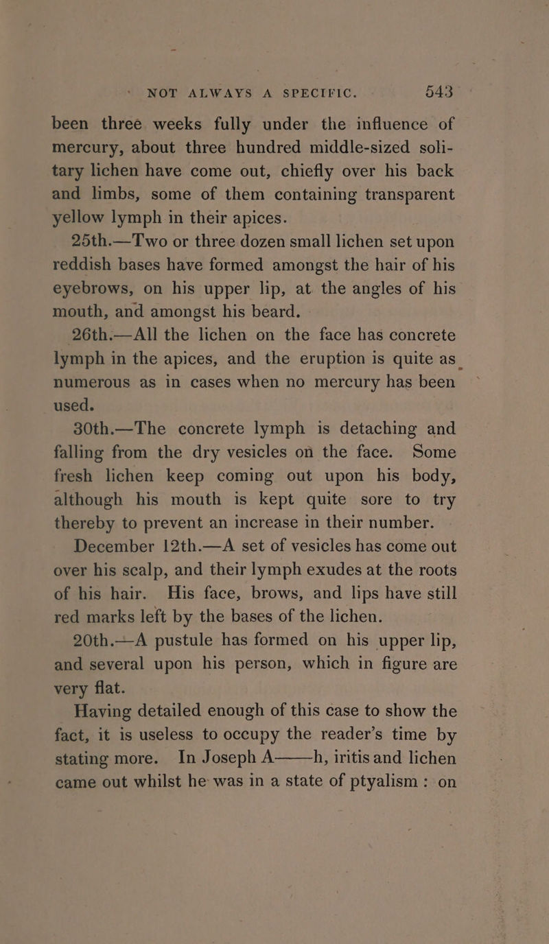 been three weeks fully under the influence of mercury, about three hundred middle-sized soli- tary lichen have come out, chiefly over his back and limbs, some of them containing transparent yellow lymph in their apices. 25th.—Two or three dozen small lichen set upon reddish bases have formed amongst the hair of his eyebrows, on his upper lip, at the angles of his mouth, and amongst his beard. 26th.—All the lichen on the face has concrete lymph in the apices, and the eruption is quite as_ numerous as in cases when no mercury has been used. 30th.—The concrete lymph is detaching and falling from the dry vesicles on the face. Some fresh lichen keep coming out upon his body, although his mouth is kept quite sore to try thereby to prevent an increase in their number. December 12th.—A set of vesicles has come out over his scalp, and their lymph exudes at the roots of his hair. His face, brows, and lips have still red marks left by the bases of the lichen. 20th.—A pustule has formed on his upper lip, and several upon his person, which in figure are very flat. Having detailed enough of this case to show the fact, it is useless to occupy the reader’s time by stating more. In Joseph A h, iritis and lichen came out whilst he was in a state of ptyalism : on