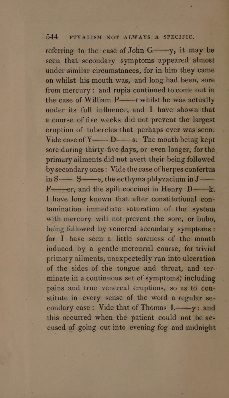 referring to the case of John G y, it may be seen that secondary symptoms appeared almost under similar circumstances, for in him they came on whilst his mouth was, and long had been, sore from mercury: and rupia continued to come out in the case of William P r whilst he was actually under its full influence, and I have shown that a course of five weeks did not prevent the largest eruption of tubercles that. perhaps ever was seen. Vide case of Y D s. The mouth being kept sore during thirty-five days, or even longer, forthe primary ailments did not avert their being followed by secondary ones: Vide the case of herpes confertus inS—— 8 e, the ecthyma phlyzacium in J — F er; and the spili coccinei in Henry D——k. I have long known that after constitutional con- tamination immediate saturation of the system with mercury will not prevent the sore, or bubo, being followed by venereal secondary symptoms : for I have seen a little soreness of the mouth induced by a gentle mercurial course, for trivial primary ailments, unexpectedly run into ulceration of the sides of the tongue and throat, and ter- minate in a continuous set of symptoms} including pains and true venereal eruptions, so as to con- ' stitute in every sense of the word a regular se- condary case: Vide that of Thomas L——y: and this occurred when the patient could not be ac- cused of going out into evening fog and midnight
