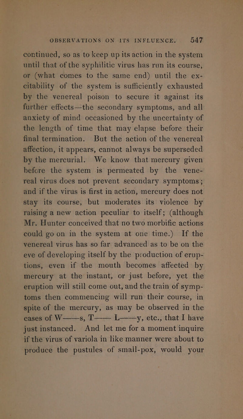 continued, so as to keep up its action in the system until that of the syphilitic virus has run its course, or (what comes to the same end) until the ex- citability of the system is sufficiently exhausted by the venereal poison to secure it against its further effects—the secondary symptoms, and all anxiety of mind occasioned by the uncertainty of the length of time that may elapse before their final termination. But the action of the venereal affection, it appears, cannot always be superseded by the mercurial. We know that mercury given before the system is permeated by the vene- real virus does not prevent secondary symptoms; and if the virus is first in action, mercury does not Stay its course, but moderates its violence by raising a new action peculiar to itself; (although Mr. Hunter conceived that no two morbific actions could go on in the system at one time.) If the venereal virus has so far advanced as to be on the eve of developing itself by the production of erup- tions, even if the mouth becomes affected by mercury at the instant, or just before, yet the eruption will still come out, and the train of symp- toms then commencing will run their course, in spite of the mercury, as may be observed in the eases of W——s, T—-—— L—-—y,, etc., that I have just instanced. And let me for a moment inquire if the virus of variola in hke manner were about to produce the pustules of small-pox, would your
