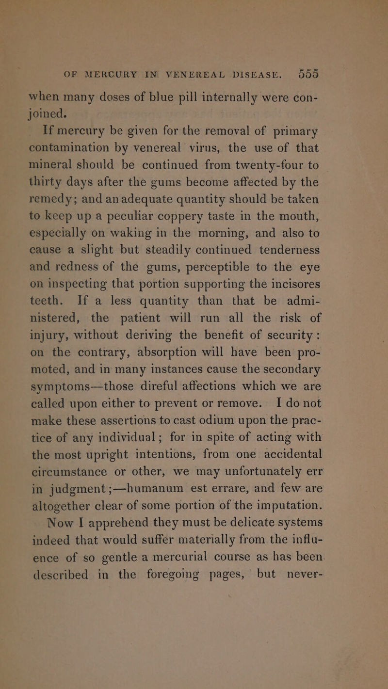 when many doses of blue pill internally were con- joined. If mercury be given for the removal of primary contamination by venereal virus, the use of that mineral should be continued from twenty-four to _ thirty days after the gums become affected by the remedy; and an adequate quantity should be taken to keep up a peculiar coppery taste in the mouth, especially on waking in the morning, and also to cause a slight but steadily continued tenderness and redness of the gums, perceptible to the eye on inspecting that portion supporting the incisores teeth. If a less quantity than that be admi- nistered, the patient will run all the risk of injury, without deriving the benefit of security : on the contrary, absorption will have been pro- moted, and in many instances cause the secondary symptoms—those direful affections which we are called upon either to prevent or remove. I do not make these assertions to cast odium upon the prac- tice of any individual; for in spite of acting with the most upright intentions, from one accidental circumstance or other, we may unfortunately err in judgment ;—humanum est errare, and few are altogether clear of some portion of the imputation. Now I apprehend they must be delicate systems indeed that would suffer materially from the influ- ence of so gentle a mercurial course as has been. described in the foregoing pages, but never-