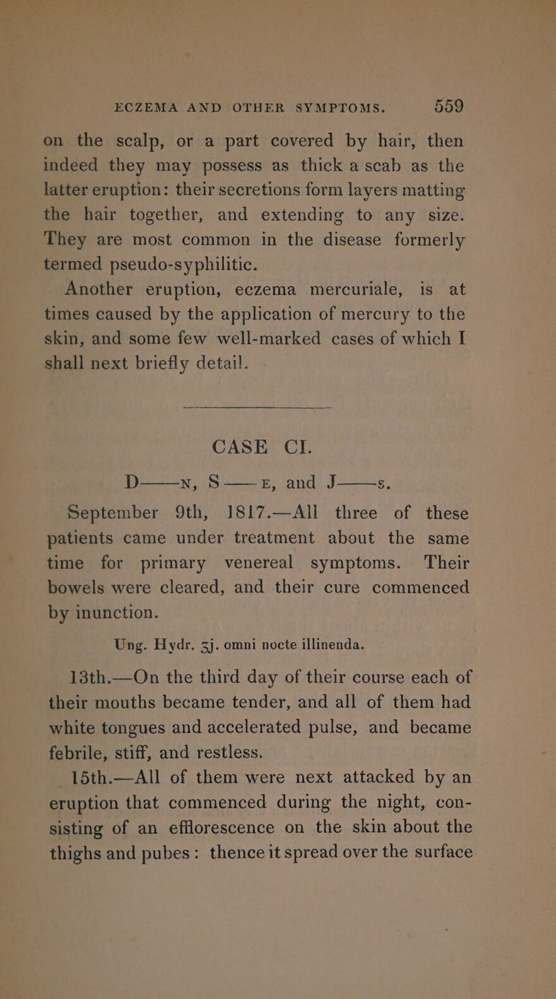 on the scalp, or a part covered by hair, then indeed they may possess as thick a scab as the latter eruption: their secretions form layers matting the hair together, and extending to any size. They are most common in the disease formerly termed pseudo-syphilitic. Another eruption, eczema mercuriale, is at times caused by the application of mercury to the skin, and some few well-marked cases of which I shall next briefly detail. CASE CI. D Ne Ae Aa. S. September 9th, 1817.—All three of these patients came under treatment about the same time for primary venereal symptoms. Their bowels were cleared, and their cure commenced — by inunction. Ung. Hydr. 3j. omni nocte illinenda. 13th.—On the third day of their course each of their mouths became tender, and all of them had white tongues and accelerated pulse, and became febrile, stiff, and restless. _15th.—All of them were next attacked by an eruption that commenced during the night, con- sisting of an efflorescence on the skin about the thighs and pubes: thence it spread over the surface