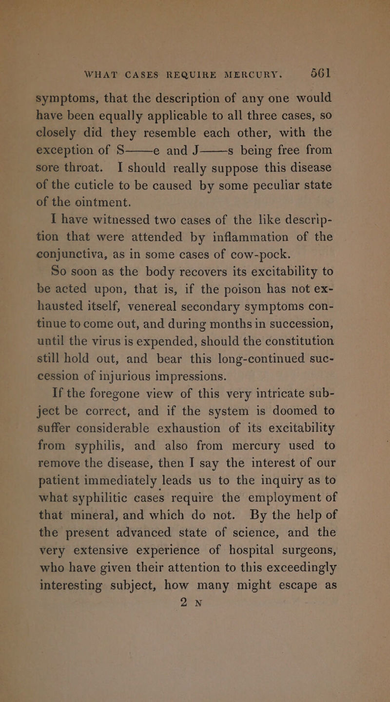 symptoms, that the description of any one would have been equally applicable to all three cases, so closely did they resemble each other, with the exception of S e and J s being free from sore throat. I should really suppose this disease of the cuticle to be caused by some peculiar state of the ointment. I have witnessed two cases of the like descrip- tion that were attended by inflammation of the conjunctiva, as in some cases of cow-pock. So soon as the body recovers its excitability to be acted upon, that is, if the poison has not ex- hausted itself, venereal secondary symptoms con- tinue to come out, and during months in succession, until the virus is expended, should the constitution still hold out, and bear this long-continued suc- cession of injurious impressions. If the foregone view of this very intricate sub- ject be correct, and if the system is doomed to suffer considerable exhaustion of its excitability from syphilis, and also from mercury used to remove the disease, then I say the interest of our patient immediately leads us to the inquiry as to what syphilitic cases require the employment of that mineral, and which do not. By the help of the present advanced state of science, and the very extensive experience of hospital surgeons, who have given their attention to this exceedingly interesting subject, how many might escape as 2N