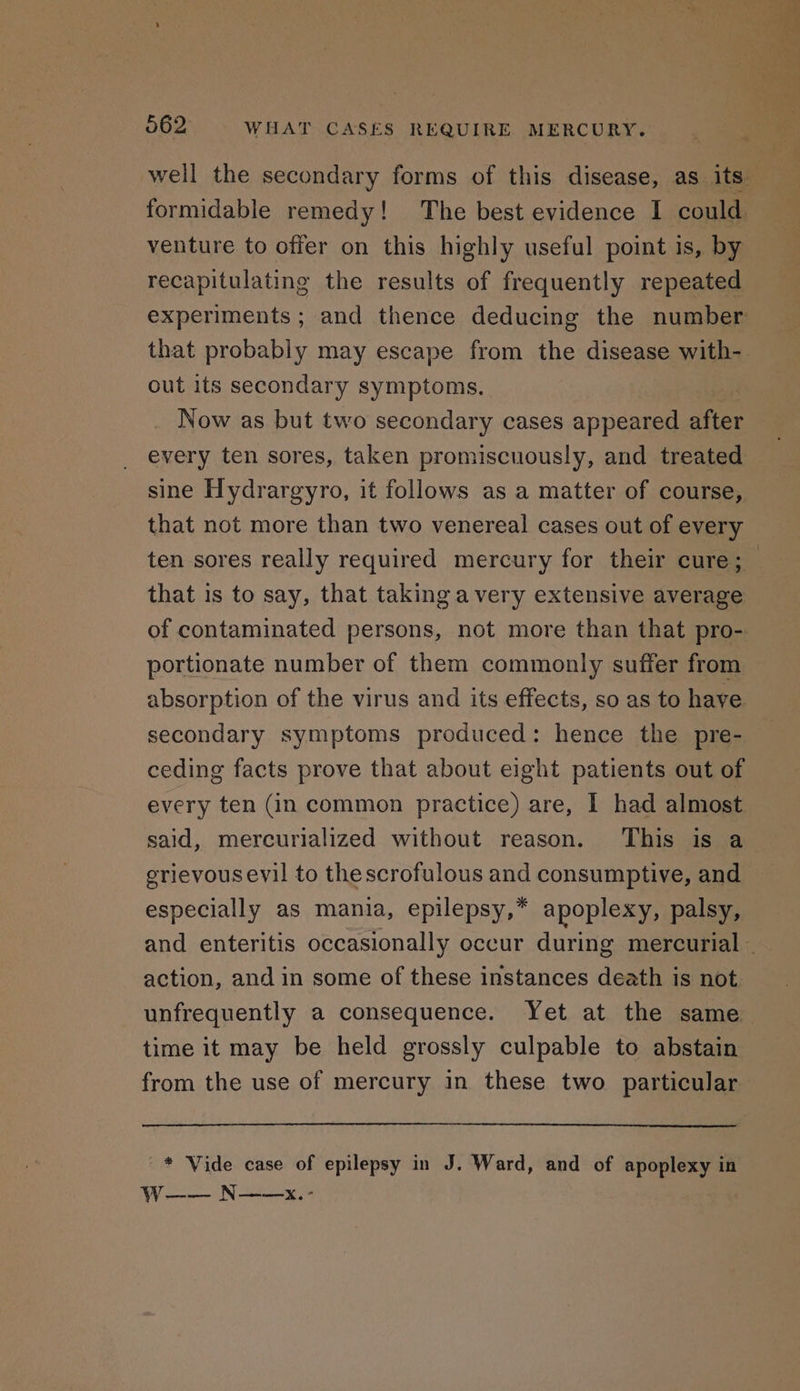 well the secondary forms of this disease, as its formidable remedy! The best evidence I could. venture to offer on this highly useful point is, by recapitulating the results of frequently repeated experiments ; and thence deducing the number out its secondary symptoms, Now as but two secondary cases appeared ie every ten sores, taken promiscuously, and treated sine Hydrargyro, it follows as a matter of course, that is to say, that taking a very extensive average of contaminated persons, not more than that pro- portionate number of them commonly suffer from absorption of the virus and its effects, so as to have secondary symptoms produced: hence the pre- ceding facts prove that about eight patients out of every ten (in common practice) are, | had almost said, mercurialized without reason. This is a erievousevil to thescrofulous and consumptive, and especially as mania, epilepsy,* apoplexy, palsy, action, and in some of these instances death is not unfrequently a consequence. Yet at the same time it may be held grossly culpable to abstain from the use of mercury in these two particular * Vide case of epilepsy in J. Ward, and of apoplexy in Ww—-— N——x.-