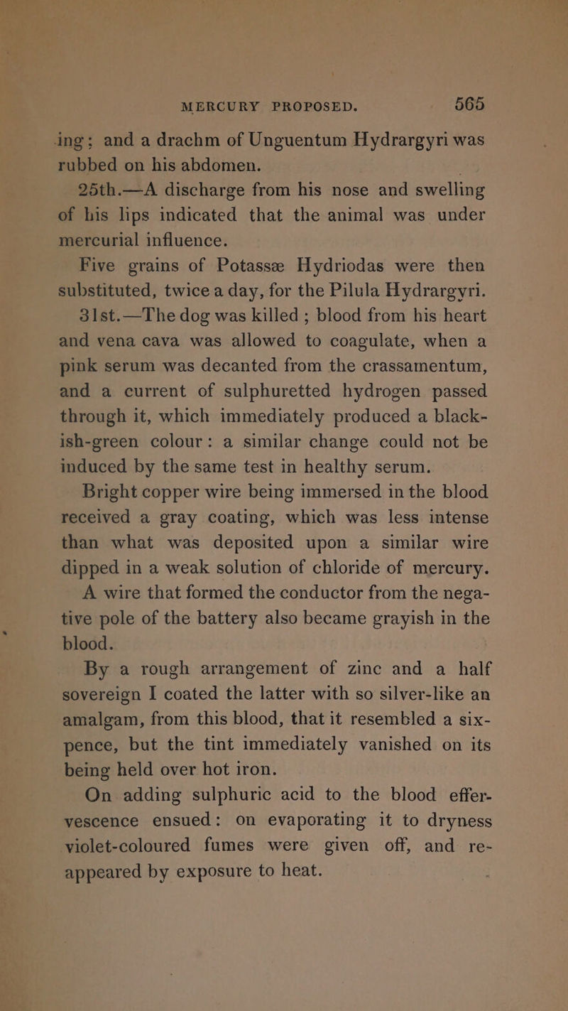 ing; and a drachm of Unguentum Hydrargyri was rubbed on his abdomen. ! 25th.—A discharge from his nose and swelling of his lips indicated that the animal was under mercurial influence. Five grains of Potassee Hydriodas were then substituted, twice a day, for the Pilula Hydrargyri. 31st.—The dog was killed ; blood from his heart and vena cava was allowed to coagulate, when a pink serum was decanted from the crassamentum, and a current of sulphuretted hydrogen passed through it, which immediately produced a black- ish-green colour: a similar change could not be induced by the same test in healthy serum. Bright copper wire being immersed in the blood received a gray coating, which was less intense than what was deposited upon a similar wire dipped in a weak solution of chloride of mercury. A wire that formed the conductor from the nega- tive pole of the battery also became grayish in the blood. By a rough arrangement of zinc and a half sovereign I coated the latter with so silver-like an amalgam, from this blood, that it resembled a six- pence, but the tint immediately vanished on its being held over hot iron. On adding sulphuric acid to the blood effer- vescence ensued: on evaporating it to dryness violet-coloured fumes were given off, and re- appeared by exposure to heat.