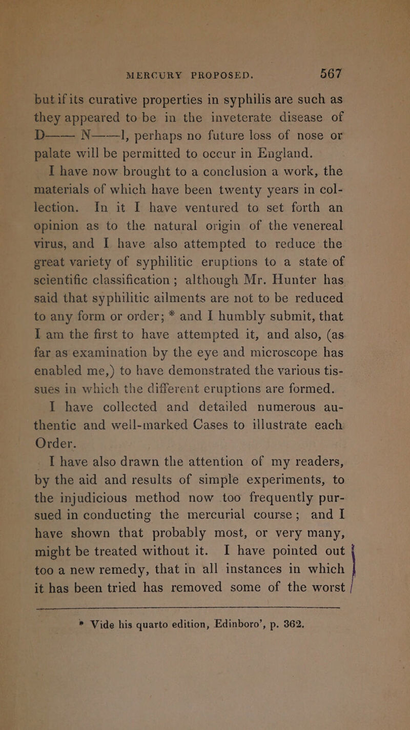 butifits curative properties in syphilis are such as they appeared to be in the inveterate disease of D—— N——, perhaps no future loss of nose or I have now brought to a conclusion a work, the materials of which have been twenty years in col- lection. In it I have ventured to set forth an Opinion as to the natural origin of the venereal virus, and I have also attempted to reduce the great variety of syphilitic eruptions to a state of scientific classification ; although Mr. Hunter has said that syphilitic ailments are not to be reduced to any form or order; * and I humbly submit, that I am the first to have attempted it, and also, (as far as examination by the eye and microscope has enabled me,) to have demonstrated the various tis- sues in which the different eruptions are formed. I have collected and detailed numerous au- thentic and well-marked Cases to illustrate each Order. _ I have also drawn the attention of my readers, by the aid and results of simple experiments, to the injudicious method now too frequently pur- sued in conducting the mercurial course; and I have shown that probably most, or very many, might be treated without it. I have pointed out too a new remedy, that in all instances in which it has been tried has removed some of the worst / * Vide his quarto edition, Edinboro’, p. 362.