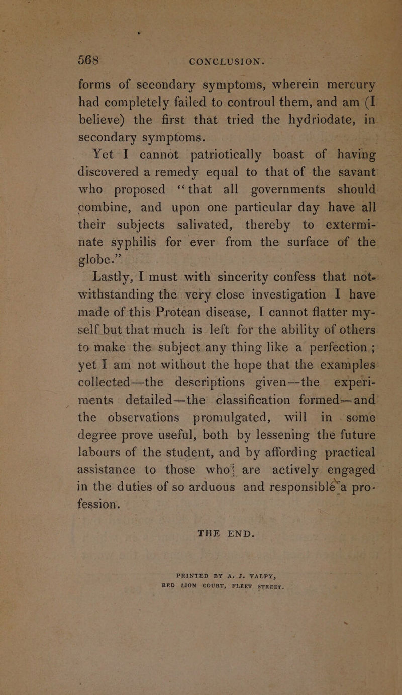 068 : CONCLUSION. secondary symptoms. who proposed ‘‘that all governments should globe.” withstanding the very close investigation I have made of this Protean disease, I cannot flatter my- self but that much is left for the ability of others to make the subject any thing like a perfection ; degree prove useful, both by lessening the future fesslowy, THE END. PRINTED BY A. J. VALPY, RED LION COURT, FLEET STREET.