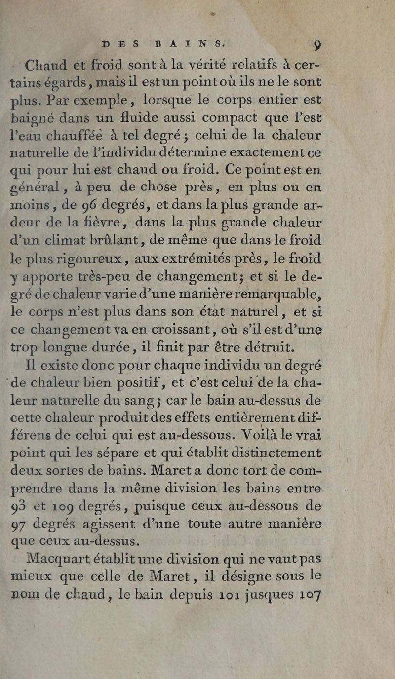 DES BAINS. 17.90 Chaud et froid sont à la vérité relatifs à cer- tains égards, mais il estun pointou ils ne le sont plus: Par exemple, lorsque le corps entier est baigne dans un fluide aussi compact que l’est l’eau chauffée à tel degré; celui de la chaleur naturelle de l'individu détermine exactement ce qui pour lui est chaud ou froid. Ce pointest en général, à peu de chose près, en plus ou en moins , de 96 degrés, et dans la plus grande ar- deur de la fièvre, dans la plus grande chaleur d’un climat brûlant, de même que dans le froid le plus rigoureux, aux extrémités pres, le froid y apporte très-peu de changement; et si le de- gré de chaleur varie d’une manièreremarquable, le corps n’est plus dans son état naturel, et si ce changement va en croissant, où s’il est d’une trop longue durée, il finit par être détruit. Il existe donc pour chaque individu un degré ‘de chaleur bien positif, et c’est celui de la cha- leur naturelle du sang; car le bain au-dessus de cette chaleur produit des effets entièrement dif- férens de celui qui est au-dessous. Voilà le vrai point qui les sépare et qui établit distinctement deux sortes de bains. Maret a donc tort de com- prendre dans la même division les bains entre 93 et 109 degrés, puisque ceux au-dessous de 97 degrés agissent d’une toute autre manière que ceux au-dessus. Macquart établit une division qui ne vaut pas mieux que celle de Maret, il désigne sous le nom de chaud, le bain depuis 101 jusques 107