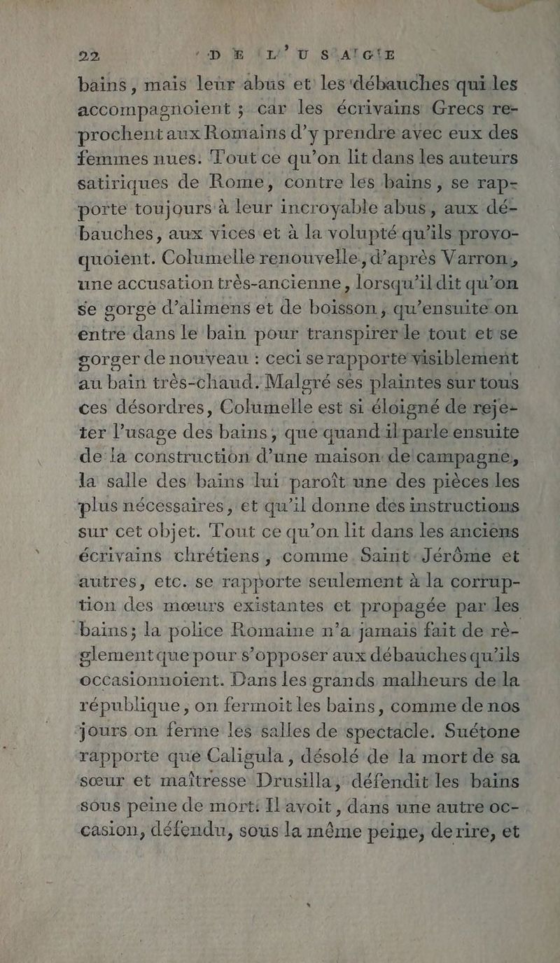 bains , mais leur abus et les débauches quiles accompagnoient ; car les écrivains Grecs re- prochent aux Romains d’y prendre avec eux des femmes nues. Tout ce qu’on lit dans les auteurs satiriques de Rome, contre les bains, se rap- porte toujours à leur incroyable abus, aux dé- bauches, aux vices et à la volupté qu’ils provo- quoient. Columelle renouvelle. d’après Varron, une accusation très-ancienne, lorsqu'il dit qu'on se gorge d’alimens et de boisson, qu’ensuite on entre dans le bain pour transpirerle tout etrse gorger de nouveau : ceci se rapporte visiblement au bain très-chaud. Malgré ses plaintes surtous ces désordres, Columelle est si éloigné de reje- ier l’usage des bains, que quandilparle ensuite de la construction d’une maison delcampagne, la salle des bains lui paroît une des pieces les plus nécessaires, et qu’il donne des instructions sur cet objet. Tout ce qu’on lit dans les anciens écrivains chrétiens , comme. Saint:Jérôme et autres, etc. se rapporte seulement Ala corrup- tion des mœurs existantes et propagée par les -bains; la police Romaine n’a jamais fait de re- glementque pour s’opposer aux debauches qu'ils occasionnoient. Dans les grands malheurs della république ; on fermoit les bains, comme de nos jours on ferme les salles de spectacle. Suetone rapporte que Caligula , désolé de la mortdeé sa sœur et maîtresse Drusilla, défendit les bains sous peine de mort: Il avoit, dans une autre oc- casion, défendu, sous la même peine, derire, et