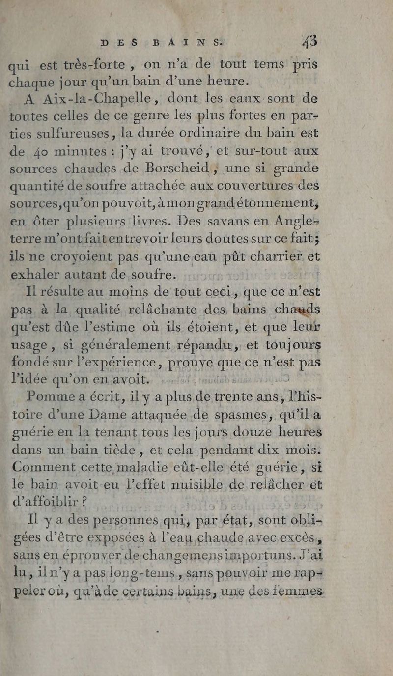 qui est très-forte , on n’a de tout tems pris chaque jour qu’un bain d’une heure. A Aix-la-Chapelle, dont les eaux sont de toutes celles de ce genre les plus fortes en par- ties sulfureuses, la durée ordinaire du bain est de 4o minutes : jy ai trouvé, et sur-tout aux sources chaudes de Borscheid ; une si grande quantité de soufre attachée aux couvertures des sources,qu’on pouvoit,àmongrandétonnement, en Ôter plusieurs livres. Des savans en Angle: terre m’ontfaitentrevoir leurs doutes sur ce fait; ils ne croyoient pas qu’une eau püt charrier et exhaler autant de soufre. | Il résulte au moins de tout ceci, que ce n’est pas à la qualité relächante des, bains chauds qu'est düe l’estime où ils étoient, et que leur usage, si généralement répandu, et toujours fondé sur !’ expérience, prouye ques ce n’est pas l’idée qu’on en avoit. db: Pomme a écrit, il y a plus de trente ans, l’his- toire d’une Dame: attaquée de spasmes, qu'il a guérie en la tenant tous les jours douze heures dans un baïn tiède , et cela pendant dix mois: Comment cette maladie eût-elle été guérie, si le bain avoit-eu l'effet nuisible de relâcher et d’affoiblir ? | Il ya des personnes qui, par ie sont SE gées d’être exposées à l’eau,chaude ayec excès, sans en A prpayer ‘dechan gemens impor tuns..J’ai lu, iln’ya paslong-temns „sans PAT me rap+ + où, qu’äde certains bains, une des femmes