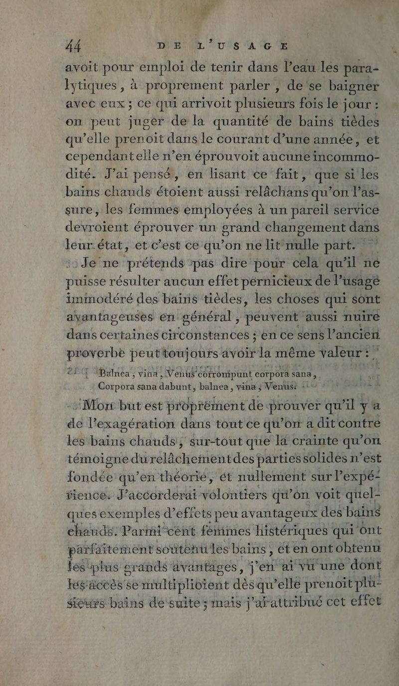 ne 44 mE ‘à 6. avoit pour emploi de tenir dans l’eau les para- Iytiques, à proprement parler , de se baigner avec eux ; ce qui arrivoit plusieurs fois le jour : ‘on peut juger de la quantité de bains tièdes qu’elle prenoit dans le courant d’une année, et cependantelle n’en éprouvoit aucune incommo- dité. J’ai pensé}, en lisant ce fait, que si les bains chauds étoiént aussi relächans qu’on l’as- sure, les femmes employées à un pareil service devroient Re un Es changement dans leur. état, et c’est ce qu’on ne lit FT part. Je'ne prétend pas dire pour cela qu'il ne puisse résulter aucun effet pernicieux de l’usage immodéré des bains tièdes, les choses qui sont avantageuses en général ; peuvent aussi nuire dans certaines circonstances ; en ce sens l’ancien proverbe peuttoujours avoir la même valeur! ©. Balnea , vina, Venus corrompunt corpora sana, Corpora sana dabunt, balnea, vina} Venus: + R ap > Mon but est proprement de prouver qu'il y a de l’exagération dans tout ce qu’on a dit contre les bains chauds, sur-tout que la crainte qu’on temoignedurelächementdes parties solides n’est fondée qu’en theorie, ét nullement sur V’expe- tience. J’accorderai séloners qu” on voit quel- ques exemples d’ effets s peu avantageux des bains chauds. Parmi cént fémimes histériques qui ont part: ditément soutehü les bains , eten ont obtenu les: press srands âvantages, j'en ai vu une dont Kés'accès'se Hrtifélibtent desqu’elle prenoit pli sieurs bains de suite; mais j’arattribné cet effet