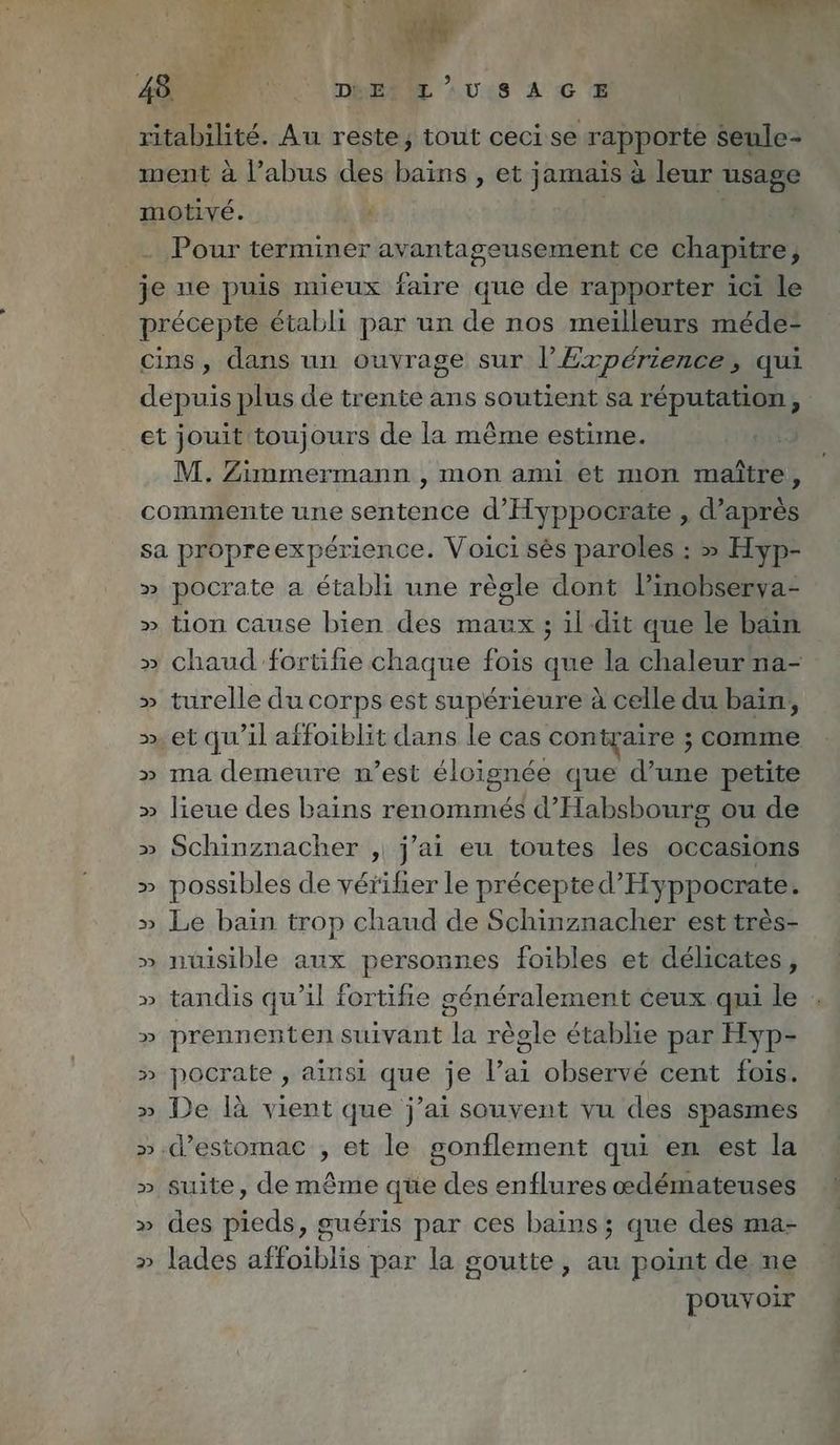 ritabilité. Au reste, tout ceci se rapporte seule- ment à l’abus des | PS et jamais à leur | motivé. à de Pour terminer avantageusement ce chapitre, je ne puis mieux faire que de rapporter ici le précepte établi par un de nos meilleurs méde- cins, dans un ouvrage sur l’Expérience, qui depuis plus de trente ans soutient sa réputation, _et jouit toujours de la même estime. M. Zimmermann , mon ami et mon maître, commente une sentence d’Hyppocrate , d’après sa propreexpérience. Voici sès paroles: > Hyp- » pocrate a établi une règle dont l’inobserya- » tion cause bien des maux ; il dit que le bain » chaud fortifie chaque fois que la chaleur na- » turelle du corps est supérieure à celle du bain, >». et qu'il affoiblit dans le cas contraire ; comme » ma demeure n’est éloignée que d’une petite » lieue des bains renommés d’Habsbourg ou de » Schinznacher , j'ai eu toutes les occasions » possibles de vérifier le precepted’Hyppocrate. » Le bain trop chaud de Schinznacher est tres- » nuisible aux personnes foibles et delicates, » tandis qu’il fortifie généralement ceux qui le » prennenten suivant la règle établie par Hyp- » pocrate , ainsi que je l’ai observé cent fois. » De là vient que j’ai souvent vu des spasmes ».d’estomae , et le gonflement qui en est la » suite, de même qüe des enflures œdémateuses » des pieds, guéris par ces bains; que des ma- » lades affoiblis par la goutte, au point de ne pouvoir
