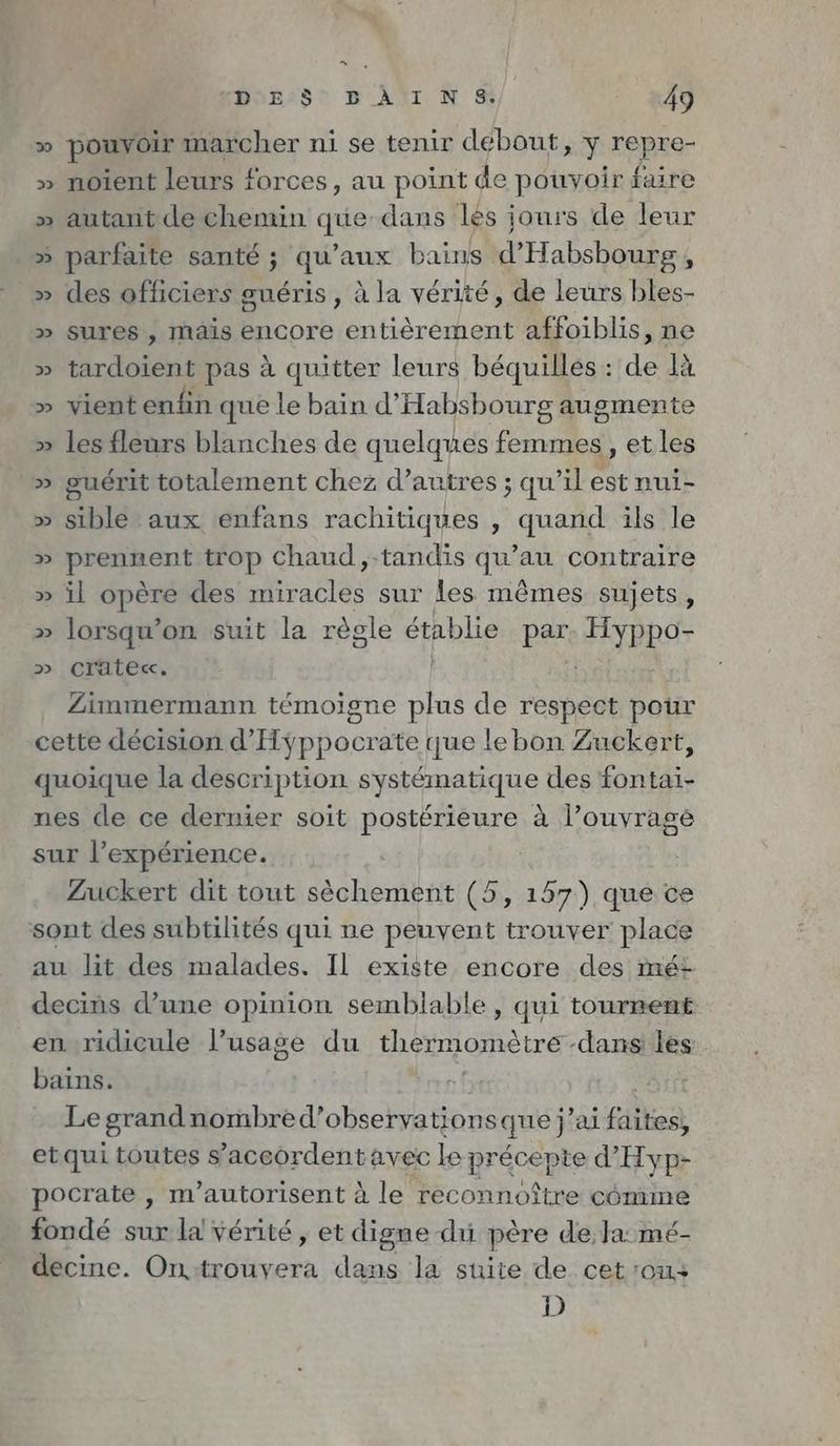 Es DES’ BÄAINS. 49 » pouvoir marcher ni se tenir debout, y repre- » noient leurs # forces, au point de pouvoir faire » autant de chemin que-dans les jours de leur » parfaite santé ; qu'aux bains d’Habsbourg , » des officiers guéris , à la vérité, de leurs bles- » sures , mais encore entièrement affoiblis, ne » tardoient pas à quitter leurs béquillés: de là » vient enfin que le bain d’Habsbourg augmente » les fleurs blanches de quelques femmes, et les » guérit totalement chez d’autres ; qu’il est nui- » sible aux enfans rachitiques , quand ils le » pren trop chaud ‚-tandis qu'a contraire » il opère des ra sur les mêmes sujets, » lorsqu’on suit la règle établie par Hyppo- » crate«. | } Zimmermann témoigne plus de respect pour cette decision d’ hoc ate que le bon Zuckert, quoique la description systématique des RTE nes de ce dernier soit postérieure à l’ouyrage sur l’expérience. Zuckert dit tout sèchement (5, 157) que ce sont des subtilités qui ne peuvent trouver place au lit des malades. Il existe encore des mét decins d’une opinion semblable , qui tournent enridicule l’usage du thermomètre dans les bains. Le grand nombred’observationsque j’ai faites, etqui toutes s'accordent avec le précepte d’Hyp- pocrate , m’autorisent à le reconnoître cömme fondé sur la vérité, et digne du père de, la mé- decine. On trouyera dans la suite de cet on D