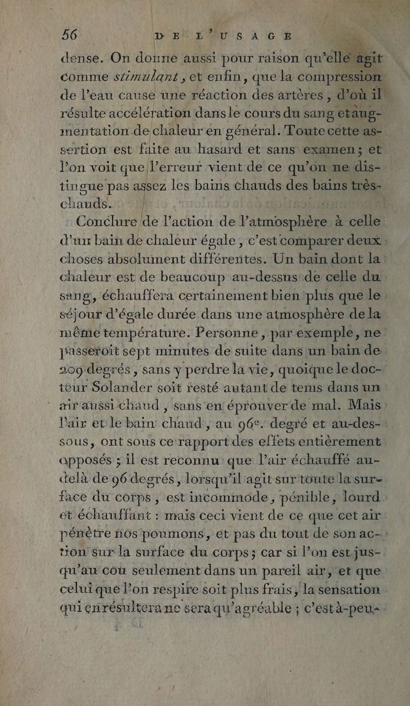 dense. On donne aussi pour raison qu elle à it comme stimulant , et enfin, que la compression de l’eau cause une réaction des artères, d’ où Big résulte accélération dans le cours du sang etaug- mentation dechaleur en général. Toute cette as- _ sertion est fdite au hasard et sans examen ; et l’on voit que l’erreur vient de ce qu’on ne di tingue pas assez les bains chauds des bains tres- chart | 4 | Conclure de l’action de l'atmosphère à à celle d'un bain de chaleur égale; c’est comparer deux choses absolument Aare Un bain dont la: chaleur est de beaucoup au-dessus.de celle du sang, echauffera certainement bientplus que le” éjour d’égale durée dans une atmosphère dela même température. Personne, par éxemple, ne jasseroit sept minutes de suite dans un bain de 209 degrés , sans y perdre la vie, quoique ledoc- teur Solander soit resté autant de tems dans un airaussıchand , sans en éprouver de mal. Mais l'air et le bain: chaud , au 96°. degré et au-des- sous, Ont sous ce:rapport des effets entièrement apposés ; il est reconnu que l’air échauffé au- delà de 96 degrés, lor squ il agit sur toute la sur- face du cofps , est inte penible, lourd et échauffant : mais ceci vient de ce que cet air pénètre nos poumons, et pas du tout de son ac- tion’ sur la surface du corps; Car si l’on est.jus- qu’au cou seulement dans un pareil air, ‘et que celui que l’on respire soit Pur frais, la sensation qui errresultora ne seraqu'agréable ; c’estä-peu-