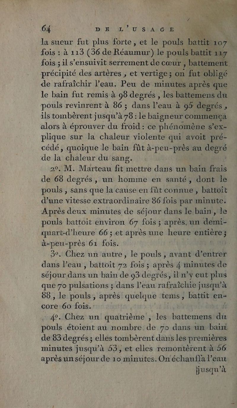 la sueur fut plus forte, et le pouls battit 107 fois : à 113 (36 de Réaumur) le pouls battit 117 précipité des artères , et vertige; on fut obligé de rafraîchir l’eau. Peu de minutes après que le bain fut remis à 98 degrés , les battemens du pouls revinrent à 86; dans l’eau à 95 degrés, ils tombèrent jusqu’à 78: le baigneur CORRE alors à éprouver du froid: ce phénomène S’eX- plique sur la chaleur violente qui avoit pré- cédé, quoique le bain fût à-peu-près au ETES de 14 chaleur du sang. 29, M. Marteau fit mettre dans un bain frais de 68 degrés, un homme en santé, dont le pouls , sans que la cause en füt connue, battoït d’une vitesse extraordinaire 86 fois par minute. Apres deux minutes de séjour dans le bain, le pouls battoit environ 67 fois ; après. un demi- re heure 66; et après une heure Soit re près 61 fois. °, Chez un autre, le pouls , avant d’entrer RN l’eau , battoit 72 fois ; après 4 minutes de séjour dans un bain de 93 degrés, il n’y eut plus que 70 pulsations ; dans l’eau rafraîchie jusqu’à 88 , le pouls, après quelque tems, battit en- core 60 fois. : | 4°. Chez un quatrième , les battemens du pouls étoient au nombre de 70 dans un bain. de 83 degrés ; elles tombèrent dans les premières après un séjour de 10 minutes. On échauffa l’eau jusqu’à