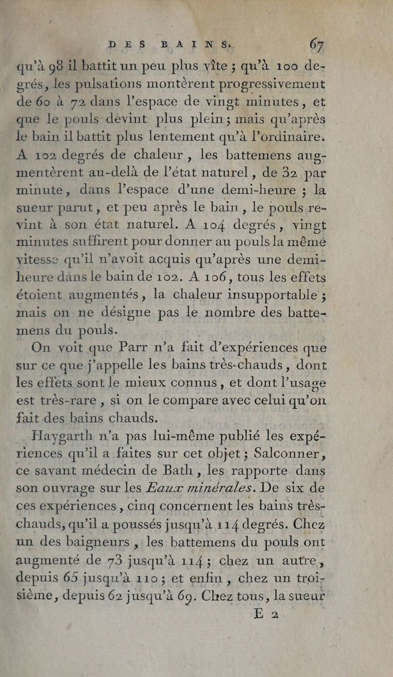 qu’à 98 il battit un peu plus vîte ; qu’à 100 de- grés, les pulsations monterent progressivement de6o à 72 dans l’espace de vingt minutes, et que le pouls devint plus plein; mais qu’apres le bain il battit plus lentement qu’à l'ordinaire. À 102 degrés de chaleur , les battemens aug- menterent au-delà de l’état naturel, de 32 par minute, dans l’espace d’une demi-hr PA sueur parut , et peu après le bain , le pouls re- vint à son état naturel. À 104 degrés, vingt minutes suffirent pour donner au pou la même vitesse qu'il n’ayoit acquis qu’apres une demi- heure dans le bain de 102. A 106, tous les effets étoient augmentés, la chaleur alu ds 4 3 mais on ne désigne pas le nombre des batte- mens du pouls. On voit que Parr n’a fait d'expériences que sur ce que .j ‘appelle les bains tres-chauds, dont les effets sont le mieux connus, et dont l’usage est très-rare , si on le compare avec celui qu’on fait des bains chauds. Haygarth n’a pas lui-même publié les expé- riences qu'il a faites sur cet objet ; Salconner, ce savant médecin de Bath , les rapporte dans son ouvrage sur les Eaux minérales. De six de ces expériences, cinq concernent les bains très- chauds, qu’il a poussés jusqu’à 114 degrés. Chez un des baigneurs , les battemens du pouls ont augmenté de 73 jusqu’à 114; chez un autre, depuis 65 jusqu’à 110; et enfin , chez un troi- sième, depuis 62 jusqu’à 69. Chez tous, la sueur E 2