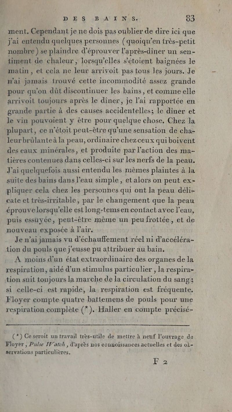ment. Cependant je ne dois pas oublier de dire ici que j'ai entendu quelques personnes (quoiqu’en très-petit nombre ) se plaindre d’eprouver l’après-diner un sen- timent de chaleur , lorsqu'elles s’etoient baignees le matin , et cela ne leur arrivoit pas tous les jours. Je mai jamais trouvé cette incommodité assez grande pour qu'on düt discontinuer les bains, et comme elle arrivoit toujours après le dîner, je l’ai rapportée en grande partie à des causes accidentelles; le diner et le vin pouvoient y être pour quelque chose, Chez la plupart, ce n’étoit peut-être qu'une sensation de cha- leur brûlante à la peau, ordinaire chez ceux qui boivent des eaux minérales, et produite par l’action des ma- tières contenues dans celles-ci sur les nerfs de la peau. J'ai quelquefois aussi entendu les mömes plaintes à la suite des bains dans l’eau simple, et alors on peut ex- pliquer cela chez les personnes qui ont la peau déli- cate et très-irritable, par le changement que la peau éprouve lorsqu'elle est long-tems en contact avec l’eau, puis essuyée, peut-être mème un peu frottée, et de nouveau exposée à l'air. Je n’ai jamais vu d’échauffement réel ni d’accéléra- tion du pouls que j’eusse pu attribuer au bain. A moins d’un état extraordinaire des organes de la respiration, aidé d’un stimulus particulier , la respira- tion suit toujours la marche de la circulation du sang; si celle-ci est rapide, la respiration est fréquente. Floyer compte quatre battemens de pouls pour une respiration complète (*). Haller en compte précisé- (*) Ceseroit un travail très-utile de mettre à neuf l’ouvrage de Floyer , Pulse JV'atch , d'après nos connoissances actuelles et des ok- servations particulières. F 2