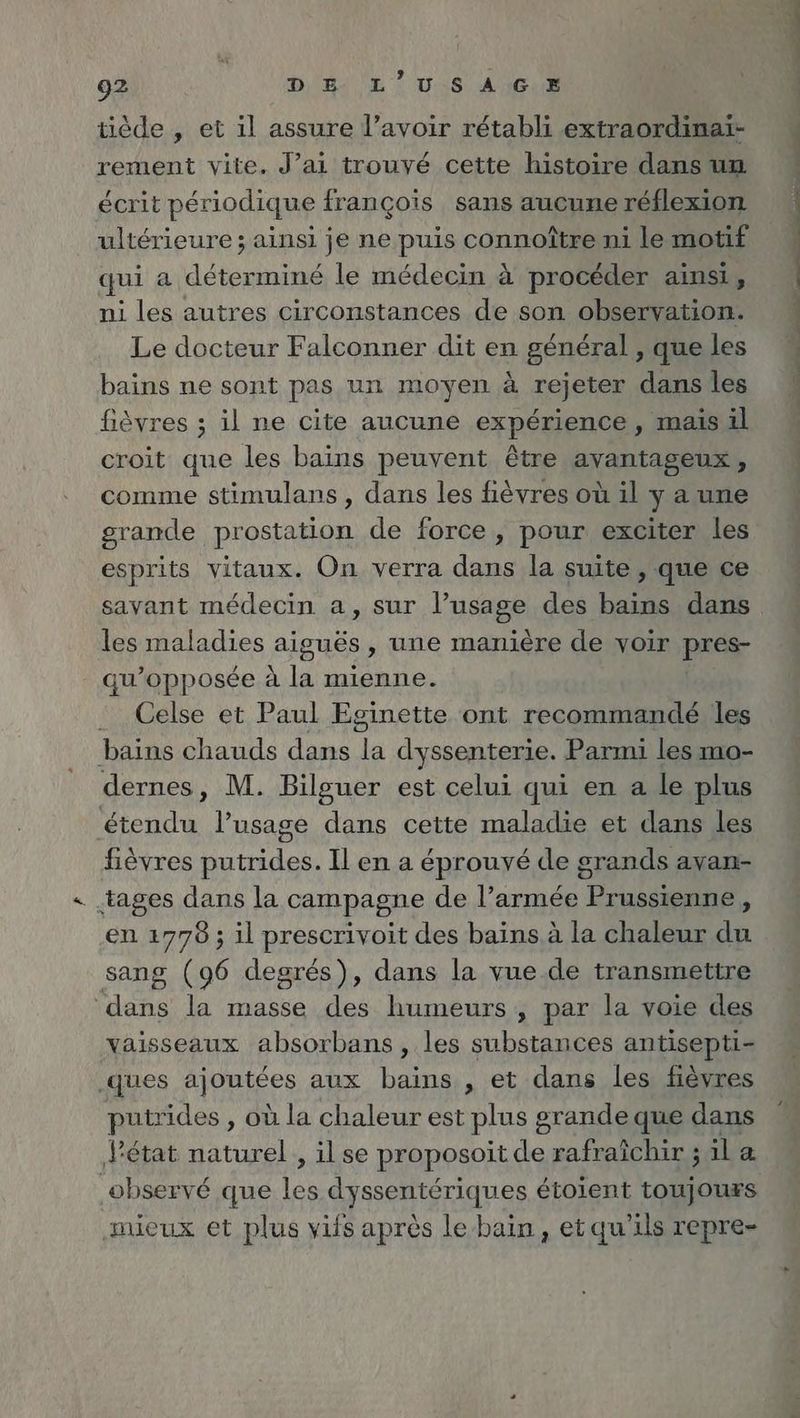 tiède , et il assure l’avoir rétabli extraordinai- rement vite. J’ai trouvé cette histoire dans un écrit périodique françois sans aucune réflexion ultérieure ; ainsi je ne puis connoître ni le motif qui a ar le médecin à procéder ainsi, ni les autres circonstances de son sion Le docteur Falconner dit en general , que les bains ne sont pas un moyen à rejeter dans les fièvres ; il ne cite aucune experience, mais il croit que les bains peuvent être avantageux, comme stimulans , dans les fièvres où il y a une grande prostation de force, pour exciter les esprits vitaux. On verra dans la suite , que ce savant médecin a, sur l’usage des bains dans les maladies aiguës , une manière de voir pres- qu’opposée à la mienne. . Celse et Paul Eginette ont recommandé les bains chauds dans 1 dyssenterie. Parmi les mo- dernes, M. Bilguer est celui qui en a le plus étendu l’usage dans cette maladie et dans les fièvres putrides. Il en a éprouvé de grands avan- . tages dans la campagne de l’armée Prussienne , en 1778 ; il prescrivoit des baïns à la chaleur du sang (96 degrés), dans la vue.de transmettre dans la masse des humeurs , par la voie des vaisseaux absorbans , les substances antisepti- .ques Alouises aux bains , et dans les fieyres putrides , où la chaleur est plus grande que dans l'état naturel , il se proposoit de rafraîchir ; ila observé que les dyssentériques étoient toujours mieux et plus vifs après le bain, et qu’ils repre- mé te méme | él up” PT le Zn 22