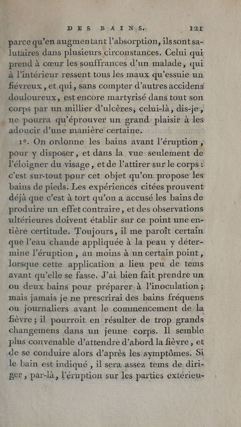 DES BA I N:85, i2Tr parce qu’en augmentant l’absorption, ilssontsa- lutaires dans plusieurs circonstances. Celui qui prend à cœur les souffrances d’un malade, qui à l’intérieur ressent tous les maux qu’essuie un fiévreux , et qui, sans compter d’autres accidens douloureux, estencore martyrisé dans tout son. corps par un millier d’ulceres, celui-là, dis-je’, . ne pourra qu'éprouver un grand: plaisir à les adoucir d’une manière certaine. | 1°. On ordonne les bains avant l’éruption, pour y disposer , et dans la vue seulement de l’éloigner du visage , et de l’attirer sur le corps : c’est sur-tout pour cet objet qu’on: propose les bains de pieds. Les expériences citées prouvent déjà que c’est à tort qu’on a accusé les bains de produire un effet contraire , et des observations ultérieures doivent établir sur ce point une en- tière certitude. Toujours, il me paroît certain que l’eau chaude appliquée à la peau y déter- mine l’éruption , au moins à un certain point, lorsque cette application a lieu peu de tems avant qu’elle se fasse. J’ai bien fait prendre un ou deux bains pour préparer à l’inoculation ; mais jamais je ne prescrirai des bains fréquens ou journaliers avant le commencement de la fièvre ; il pourroit en résulter de trop grands changemens dans un jeune corps. Il semble plus convenable d’attendre d’abord la fièvre, et de se conduire alors d’après les symptômes. Si le bain est indiqué , il sera assez tems de diri- ger , par-la, l’eruption sur les parties extérieu-