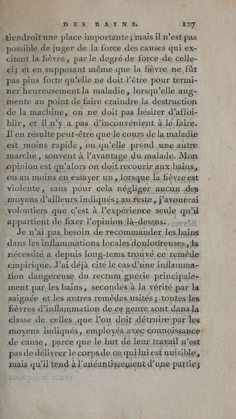 tiendroitune place importante; mais il n’est pas ‚possible de juger de la force des causes qui ex- citent la fièvre, par le degré de force de celle- ci; et en supposant même que la fièvre ne füt pas plus forte qu’elle ne doit I’ être pour termi- ner heureusement. la maladie, lorsqu'elle aug- _mente au point de faire craindre.la destruction de la machine, on ne doit pas hésiter d’affoi- blir, et il n’y a pas, d’inconyénient a le faire. Il en résulte peut-être que le cours de la maladie est moins gapide ou qu’elle prend.une autre marche , souvent à l’ayantage du malade. Mon ‚opinion est qu’alors on doitrecourir aux,bains, ‚ou au moins en essayer un „loxsque la fièvre est violente, sans pour cela lues aucup : des . moyens d’ailleurs indiqués;.awreste, j’ayouerai volontiers que c’est à l’expérience seule qu’ appartient de fixer l’opinion là-dessus: +75. Je n’ai pas, besoin de recommander les, bains dans les inflammations locales doulotireuses, la nécessité a depuis long-tems. trouvé ce: remède empirique. J’ai déjà cité le cas: d’ une inflamma- tion dangereuse du rectum guerie principale: ment par id bains, A ru à la vérité par la saignée et. les autres remèdes usités ; toutes'les fièvres d’inflammation de,ce genre sont dansla classe de, celles ‚que l'on doit détruire: par les moyens indiqués, ‘employés avec connoissance de cause, parce que le but de leur travail n’est pas de délivrer le corps.de.ce quiluiest nuisible, mais qu’il tend à’ anéantissement d’une partie;