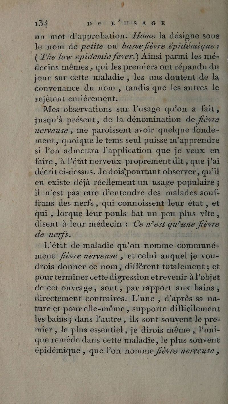 un mot d’approbation. Home la designe sous le nom de petite ou basse fièvre Epidemique : (The low epidemie fever.) Aïnsi parmi les mé- decins mêmes , qui les premiers ont répandu du jour sur cette maladie , les uns doutent de la convenance du nom , tandis que les autres le rejètent entièrement. Ä Mes observations sur l’usage qu’on a fait, jusqu’à présent, de la dénomination de fèvre nerveuse , me paroissent avoir quelque fonde- ment, quoique le tems seul puisse m’apprendre si lon admettra l’application que je veux en faire , à l’état nerveux proprement dit; que j’ai décrit ci-dessus. Je dois'pourtant observer, qu’il en existe déjà réellement un usage populaire ; il n’est pas rare d’entendre des malades souf- trans des nerfs, qui connoissent leur état , et qui , lorque leur pouls bat un peu plus vite, disent à leur médecin : Ce n’est qu’une fièvre de nerfs. L'état de maladie qu’on nomme communé- ment fièvre nerveuse , et celui auquel je vou- drois donner ce nom, diffèrent totalement ; et pour terminer cette digression etrevenir à Pobjet de cet ouvrage, sont, par rapport aux bains, directement contraires. L’une , d’après sa na- _ture et pour elle-même, supporte difficilement les bains ; dans l’autre , ils sont souvent le pre- mier , le plus essentiel, je dirois même , l’uni- que remède dans cette maladie, le plus souvent épidémique , que l’on nomme fèvre nerveuse ,