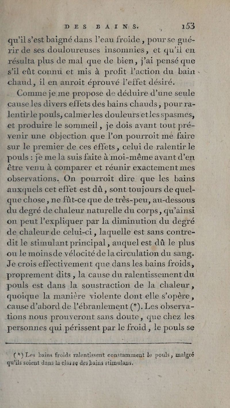 qu'il s’est baigne dans l’eau froide , pour se gué- rir de ses douloureuses insomnies, et qu’il en résulta plus de mal que de bien, j’ai pensé que s’il eût connu et mis à profit Paction du bain : chaud, il en auroit éprouvé l’effet désiré. Comme je me propose de déduire d’une seule cause les divers effets des bains chauds, pour ra- lentirle pouls, calmerles douleurs etles spasmes, et produire le sommeil , je dois avant tout pré- venir une objection que l’on pourroit me faire sur le premier de ces éffets, celui de ralentir le pouls : je me la suis faite à moi-même avant d’en être venu à comparer et réunir exactement mes observations. On pourroit dire que les bains auxquels cet effet est dü, sont toujours de quel- que chose ‚ne füt-ce que de très-peu, au-dessous du degré de chaleur naturelle du corps, qu’ainsi on peut l'expliquer par la diminution du degré de chaleurde celui-ci, laquelle est sans contre- dit le stimulant principal , auquel est dü le plus ou le moinsde vélocité de la circulation du sang. Je crois effectivement que dans les bains froids, proprement dits, la cause du ralentissement du pouls est dans la soustraction de la chaleur, quoique la manière violente dont elle s’opère, cause d’abord de l’ébranlement (*). Les observa- tions nous prouveront sans doute, que chez les personnes qui périssent par le froid , le pouls se (*) Les bains froids ralentissent constamment le pouls, malgré qu'ils sojent dans la classe des bains stimulans.