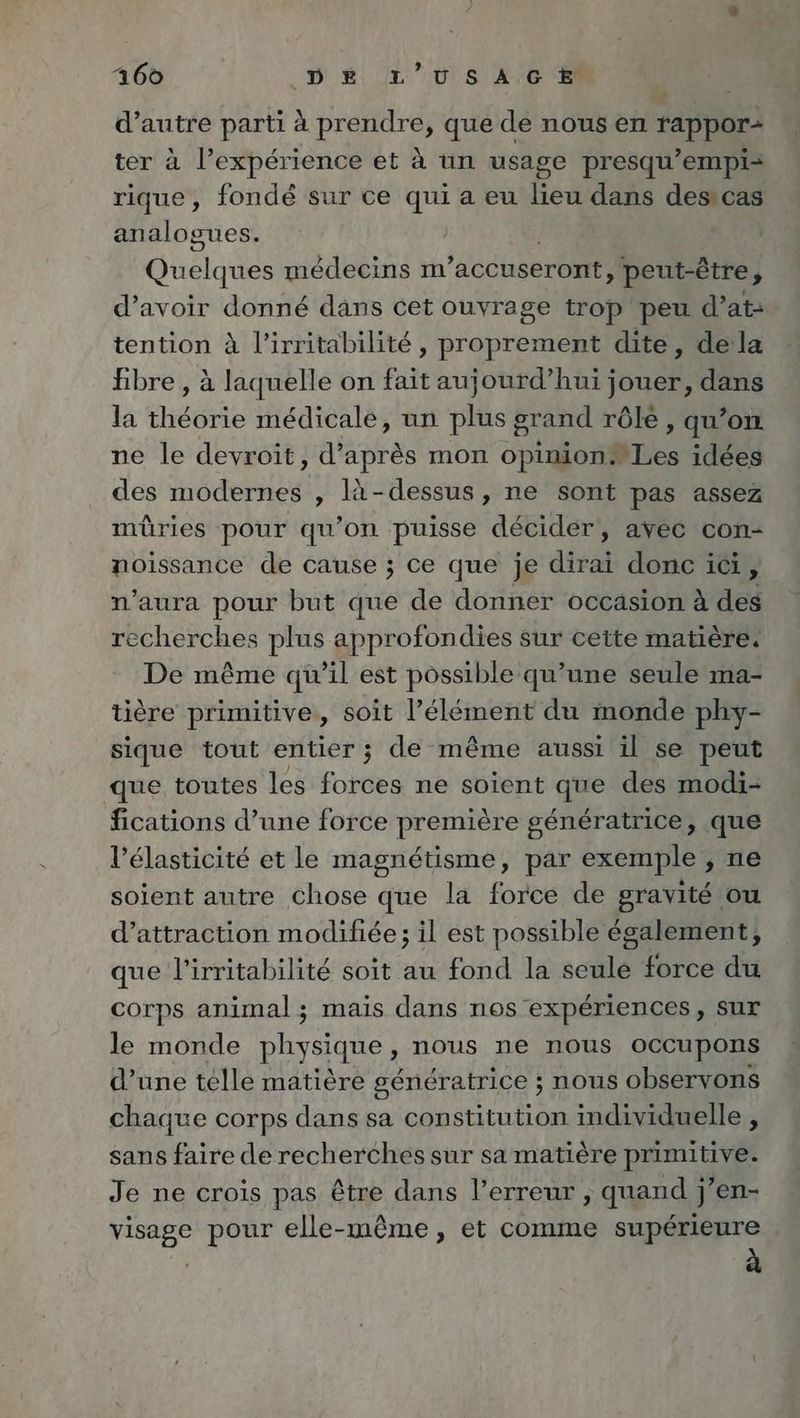 d’autre parti à PUS que de nous en PP ter à l’expérience et A un usage presqu’empi- rique, fondé sur ce qui a eu bei dans des cas analogues. Qu elques medecins m ’accuseront, peut-être , d’avoir donné dans cet ouvrage trop peu d’at- tention à l’irritabilité , proprement dite, dela bre, à laquelle on fait aujourd’hui jouer, dans la théorie médicale, un plus grand rôle , qu’on ne le devroit, d’après mon opinion. Les idées des modernes , là-dessus, ne sont pas assez müûries pour qu’on puisse decider, avec con- noissance de cause ; ce que je dirai donc ici, n'aura pour but que de donner occasion à des recherches plus approfondies sur cette matière: De même qu’il est possible qu’une seule ma- tière primitive, soit l’élément du monde phy- sique tout entier ; de même aussi il se peut que toutes les forces ne soient que des modi- fications d’une force première génératrice, que l’élasticité et le magnétisme, par exemple , ne soient autre chose que la force de gravité ou d'attraction modifiee; il est possible également, que l’irritabilité soit au fond la seule force du corps animal ; mais dans nos expériences, sur le monde physique, nous ne nous occupons d’une telle matière génératrice ; nous observons chaque corps dans sa constitution individuelle , sans faire de recherches sur sa matière primitive. Je ne crois pas être dans l’erreur , quand j’en- visage pour elle-même, et comme supérieure à