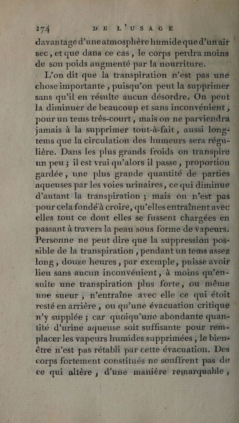 davantage d’uneatmosphere humide que d’unair \ sec,etque dans ce cas, le cörps perdra moins de son poids augmente par la nourriture. 62 L’on dit que la transpiration n’est pas une chose importante , puisqu’on peut la supprimer \ sans qu’il en résulté aucun désordre. On peut la diminuer de BERN et sans inconvenient, pour un tems très-court, hais on ne parviendra jamais à la supprimer tout-A-fait, aussi long: tems que la circulation des humeurs sera regu- liöre. Dans les plus srands froids on transpire un peu; ilest vrai qu’alors il passe, proportion sardee, une plus grande quantite de parties aqueuses par les voies urinaires, ce qui diminue d’autant la transpiration ; mais on n’est pas pour celafondéà croire, qu’ellesentrainent avec elles tout ce dont elles se fussent chargées en passant à travers la peau sous forme de vapeurs: Personne ne peut dire que la suppression pos: sible de la transpiration , pendant un tems assez long , douze heures , par exemple, puisse avoir lieu sans aucun inconvénient, à moins qu’en- suite une transpiration plus forte, ou même une sueur , n’éntraîne avec elle ce qui etoit resté en arrière , ou qu’une évacuation critiqué . n’y supplee ; car quoiqu’une abondante quan- tite d’urine aqueuse soit suffisante pour rem- placer les vapeurs humides supprimées , le biens être n’est pas rétabli par cette évacuation, Des corps fortement constitués ne souffrent pas de ce qui altère, d’üne manière remarquable ; +