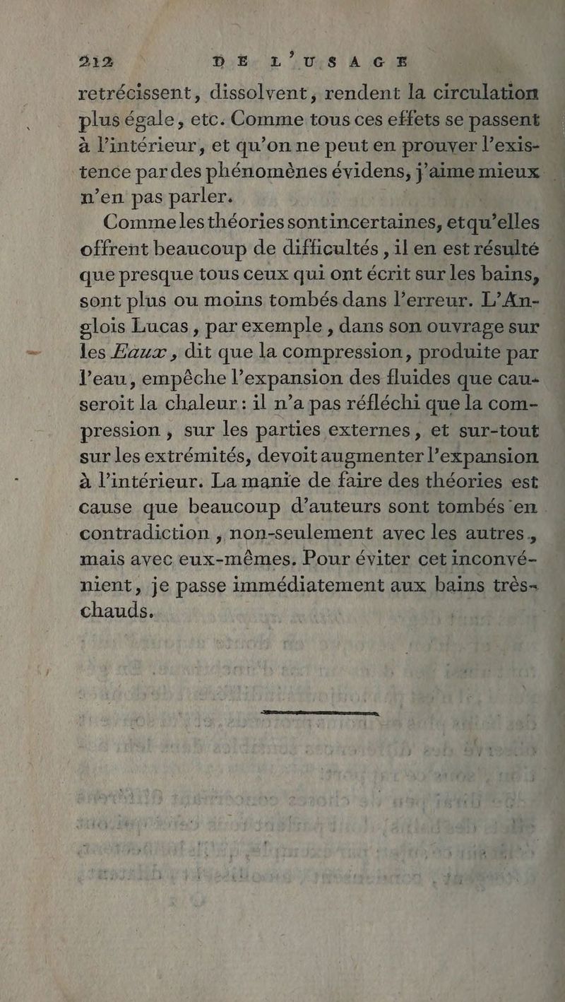 21% DE, LUIS À CE retrécissent, dissolvent, rendent la rene plus égale, etc. Comme tous ces effets se passent à l’intérieur, et qu’on ne peut en prouver l’exis- tence par des phénomènes évidens, FR mieux. n’en pas parler. Commelesthéoriessontincertaines, etqu’elles offrent beaucoup de difficultés , il en est résulté que presque tous ceux qui ont écrit sur les bains, sont plus ou moins tombés dans l'erreur. L’An- glois Lucas, par exemple, dans son ouvrage sur les Eaux , dit que la compression, produite par l’eau, empêche l’expansion des fluides que cau- seroit la chaleur: il n’a pas réfléchi que la com- pression , sur les parties externes, et sur-tout sur les extrémités, devoitaugmenter l’expansion à l’intérieur. La manie de faire des théories est cause que beaucoup d’auteurs sont tombés en contradiction , non-seulement avec les autres. mais avec eux-mêmes. Pour éviter cet inconvé- nient, je passe immédiatement aux bains très chauds.
