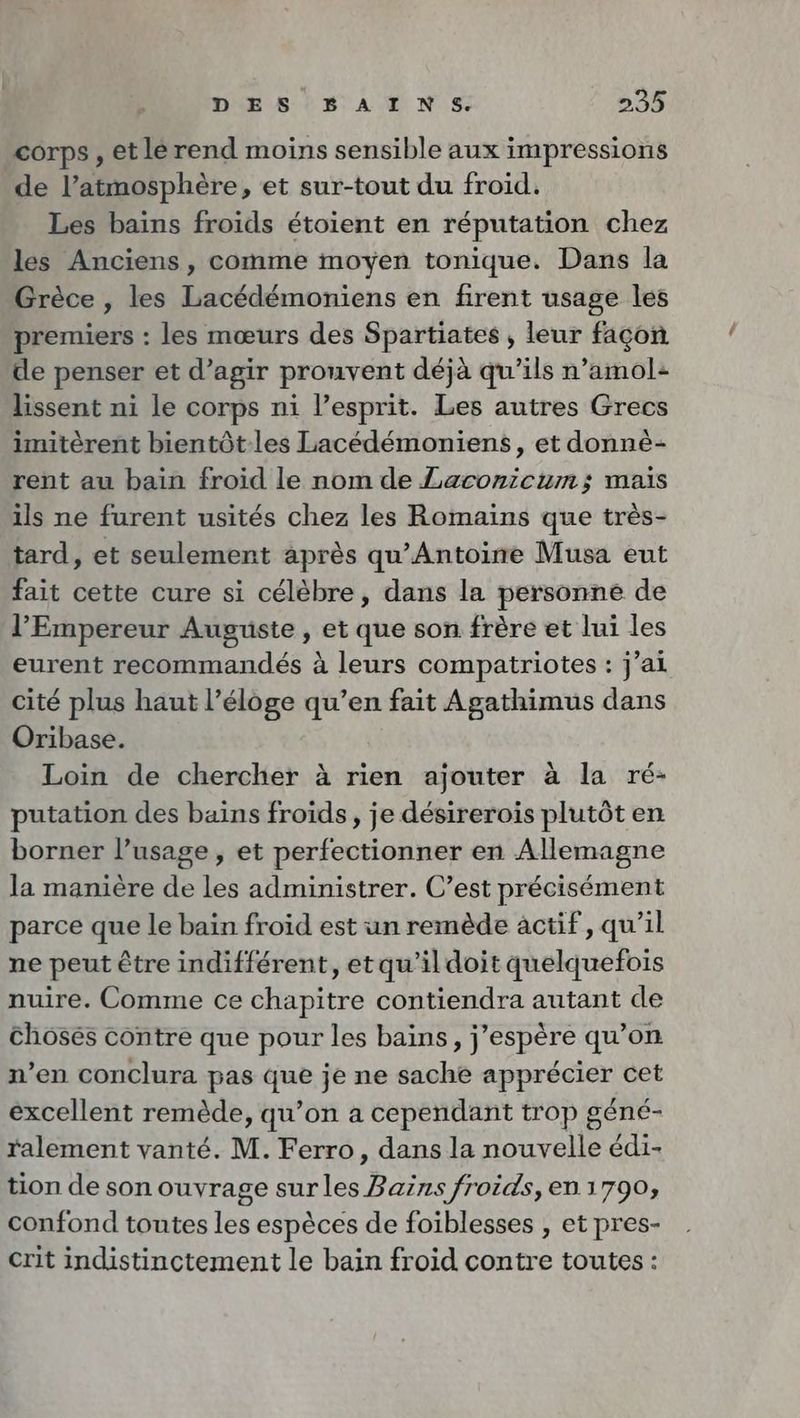 corps, et lé rend moins sensible aux impressions de l'atmosphère, et sur-tout du froid. Les bains froids étoient en réputation chez les Anciens, comme moyen tonique. Dans la Grèce , les Lacédémoniens en firent usage les premiers : les mœurs des Spartiates ; leur façon de penser et d’agir prouvent déjà qu’ils n’amol: lissent ni le corps ni l'esprit. Les autres Grecs imitèrent bientôt-les Lacedemoniens, et donne- rent au bain froid le nom de Laconicum; mais ils ne furent usités chez les Romains que très- tard, et seulement après qu’Antoine Musa eut fait cette cure si célèbre, dans la personne de l'Empereur Auguste, et que son frère et lui les eurent recommandés à leurs compatriotes : j’ai cité plus haut l’éloge qu’en fait Agathimus dans Oribase. Loin de chercher à rien ajouter à la ré- putation des bains froids, je desirerois plutôt en borner l’usage, et perfectionner en Allemagne la manière de les administrer. C’est précisément parce que le bain froid est un remède actif, qu’il ne peut être indifférent, etqu’il doit quelquefois nuire. Comme ce chapitre contiendra autant de chosés contre que pour les bains, j'espère qu’on n’en conclura pas que je ne sache apprécier cet excellent remède, qu’on a cependant trop géné- ralement vanté. M. Ferro, dans la nouvelle édi- tion de son ouvrage surles Bains froids, en 1790, confond toutes les espèces de foiblesses , et pres- crit indistinctement le bain froid contre toutes: