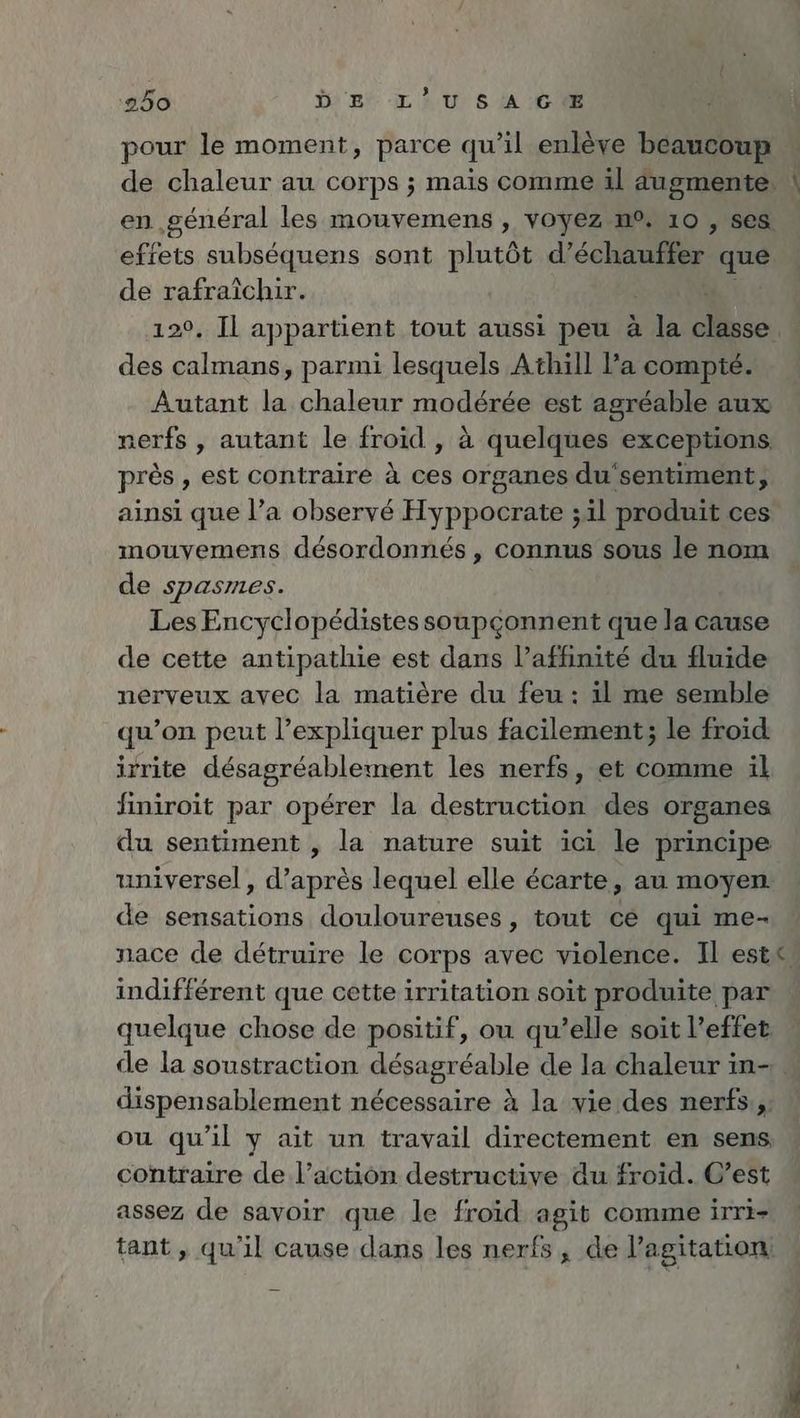 pour le moment, parce qu’il enlève beaucoup de chaleur au corps ; mais comme il augmente en general les mouvemens , voyez n°, 10 , ses effets subséquens sont plutôt d’echauffer que de N . Il appartient tout aussi peu à ER ER a he parmi lesquels Athill Pa compté. Autant la chaleur modérée est agréable aux nerfs , autant le froid , à quelques exceptions près , est contraire à ces organes du sentiment; ainsi que l’a observé Hyppocrate ;il produit ces mouyemens désordonnés , connus sous le nom de Spasries. Les Encyclopédistes soupçonnent que la cause de cette antipathie est dans l’affinité du fluide nerveux avec la matière du feu : il me semble qu’on peut l'expliquer plus facilement; le froid irrite désagréablement les nerfs, et comme il finiroit par opérer la destruction des organes du sentiment , la nature suit ici le principe universel, dtinres lequel elle écarte, au moyen de sensations douloureuses, tout cé qui me- nace de détruire le corps avec violence. Il este indifférent que cette irritation soit produite par quelque chose de positif, ou qu’elle soit l’effet de la soustraction désagréable de la chaleur in- dispensablement nécessaire à la vie des nerfs, ou qu’il y ait un travail directement en sens, contraire de l’action destructive du froid. C’est assez de savoir que le froid agit comme irri- tant , qu'il cause dans les nerfs, de l'agitation