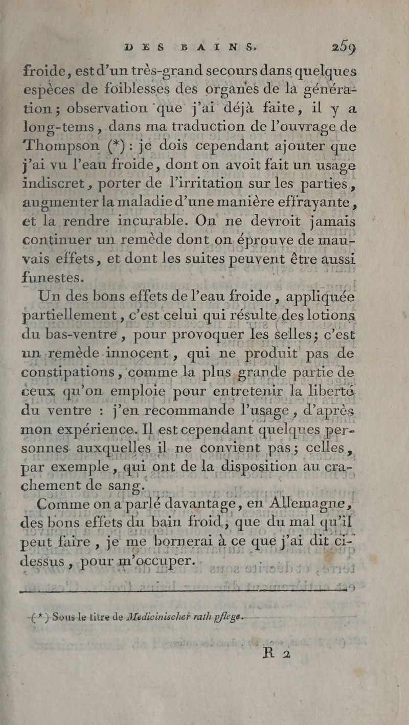 froide, estd’un tres-grand secours dans quelques especes de ATARI des organes de là généra- tion ; observation ‘que j'ai asia faite, il ya long-tems , dans ma traduction de l’ouyrage de msn tige dois cependant ajouter que j'ai vu l’eau froide, dont on avoit fait un usage indiscret , porter de l’irritation sur les parties, augmenter la maladie d’une manière effrayante À et + rendre incurable. On ne devroit jamais continuer un remède dont on éprouve de mau- vais éffets, et dont les suites PERS être aussi funestes. Un des bons effets de War froide, Re partiellement , c’est celui qui ie des lotions du bas-ventre, pour provoquer les selles; c’est un. ,remède innocent, qui ne produit pas de constipations, comme la plus, grande partie de ceux qu'on alors pour entretenir la liberté du ventre : j’en recommande l'usage , d’après mon expérience. Il est cependant quelques per- sonnes auxquelles à il ne convient pas; celles, par exemple, qui ont de la disposition au cra- chement de sang. Comme on a parlé davantage, en Allemagne, des bons effets du bain froid, que du mal qu'il peut faire , je me bornerai à ce que j'ai dit Ci- dessus , pour m’ occuper. KEN -£*} Sousle titre de Medieinischer rath pflege.--