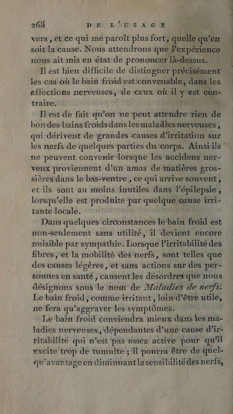 vers, et ce qui me paroît plus fort, quelle qu’en soit la cause. Nous attendrons que Pexperience nous ait mis en état de prononcer lä-dessus. Il est bien difficile de distinguer précisément les :cas où le bain froidiest convenable; dans les affections merveuses;, de ceux où il ch ‘est con- traire. L Il est de fait qu’on ne peut aie rien de bondes bains froïds dans les maladiesnerveuses , qui derivent de grandes ‘causes di irritation sur les nerfs de quelques parties du ‘corps. Ainsi ils ne peuvent convenir lorsque les accidens ner- veux proviennent d’un amas de matières gros- et ils sont au moins inutiles dans lépilepsie N lorsqu'elle est produite par quelque oause irri- tante locale. | Dans quelques circonstances le Bai froid est non-seulement sans utilité, il devient encore nuisible par sympathie. to Virritabilite des fibres, et la mobilité des nerfs, sont 'telles que des causes légères , ‘et sans actions sur des per- sonnes en santé , causent les désordres! que nous désignons sous le nom de Maladies de nerfs: Le bad froid , commerritant , loin d’ê tre api ne fera qu’aggraver les symptômes. Le 'bain froid conviendra mieux dans les ma- ladies nerveuses ‚dependantes d’une cause d’ir- ritabilité qui n’est pas assez active pour qu’il excite trop de tumulte ; il pourra être de quel- qu'avantageen ER NIenn lasensibilitédes nerfs,