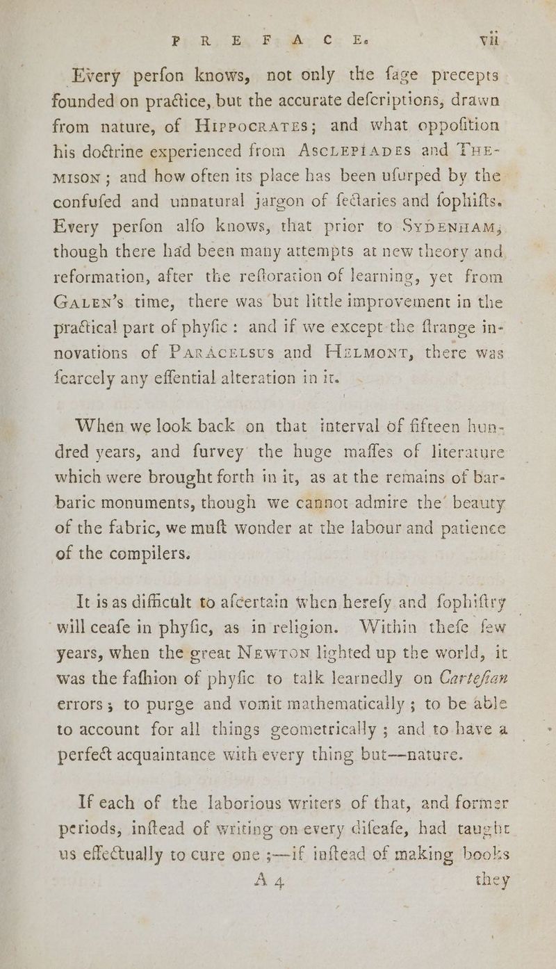 Every perfon knows, not only the fage precepts founded on praétice, but the accurate defcriptions, drawn from nature, of Hippocrates; and what oppofition his do&rine experienced from AscLEPIADES and THE- mison ; and how often its place has been ufurped by the confufed and unnatural jargon of fectaries and fophifts. Every perfon alfo knows, that prior to SyDENHAM; though there had been many attempts at new theory and, reformation, after the reftoration of learning, yet from GALEN’s time, there was but little improvement in the practical part of phyfic: and if we except the flrange in- novations of ParAcetsus and Hzimont, there wa fearcely any effential alteration in it. When we look back on that interval of fifteen hun- dred years, and furvey the huge maffes of literature which were brought forth in it, as at the remains of bar- baric monuments, though we cannot admire the’ beauty of the fabric, we muft wonder at the labour and patience of the compilers. It is as difficult to afcertain when herefy and fophiftry will ceafe in phyfic, as in religion. Within thefe few years, when the great Newron lighted up the world, it was the fafhion of phyfic to talk learnedly on Cartefan errors; to purge and vomit mathematically ; to be able to account for all things geometrically ; and to have a perfect acquaintance with every thing but—nature. If each of the laborious writers of that, and former periods, inftead of writing on every difeafe, had taughr us effectually to cure one ;—if inftead of making books A A 4 | they