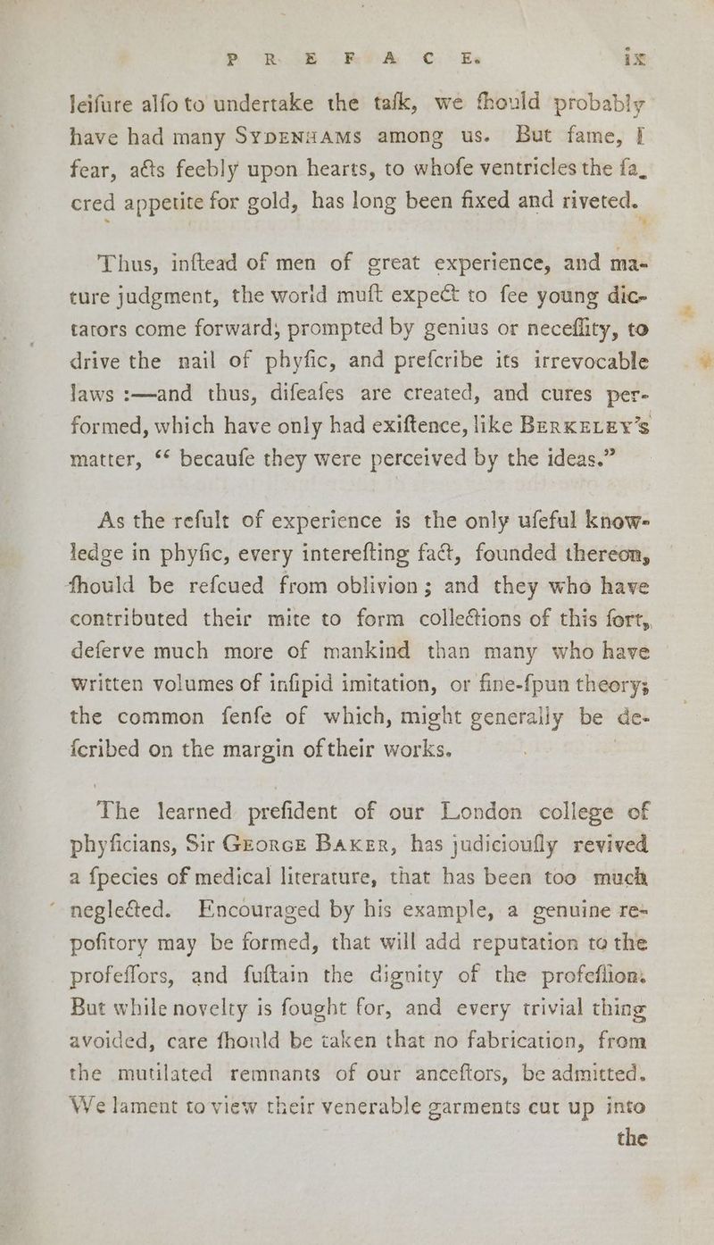 leifure alfoto undertake the tafk, we fhould probably have had many SypENaAMS among us. But fame, | fear, atts feebly upon hearts, to whofe ventricles the fa, cred appetite for gold, has long been fixed and riveted. %. Thus, inftead of men of great experience, and ma- ture judgment, the worid muft expect to fee young dic- tators come forward; prompted by genius or neceflity, to drive the nail of phyfic, and prefcribe its irrevocable laws :—and thus, difeafes are created, and cures per- formed, which have only had exiftence, like BERKELEY'S matter, ‘* becaufe they were perceived by the ideas.” As the refult of experience is the only ufeful know- ledge in phyfic, every interefting fact, founded thereon, fhould be refcued from oblivion; and they who have contributed their mite to form collections of this fort, deferve much more of mankind than many who have Written volumes of infipid imitation, or fine-{pun theory; the common fenfe of which, might generally be de- {cribed on the margin of their works. The learned prefident of our London college of phyficians, Sir Gzorce Baker, has judicioully revived a {pecies of medical literature, that has been too mucia negle€ted. Encouraged by his example, a genuine re- pofitory may be formed, that will add reputation to the profeffors, and fuftain the dignity of the profeflion. But while novelty is fought for, and every trivial thing avoided, care fhonld be taken that no fabrication, from the mutilated remnants of our anceftors, be admitted. We lament to view their venerable garments cut up into