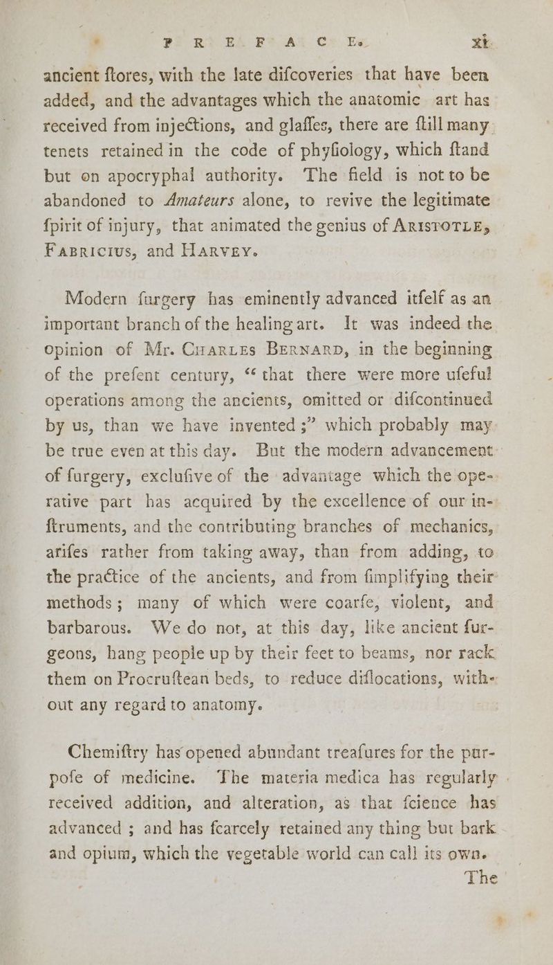 ancient flores, with the late difcoveries that have been added, and the advantages which the anatomic art has received from injections, and glaffes, there are flillmany tenets retained in the code of phyfiology, which ftand but on apocryphal authority. The field is not to be abandoned to Amateurs alone, to revive the legitimate fpirit of injury, that animated the genius of ARISTOTLE; Fapricius, and Harvey. Modern furgery has eminently advanced itfelf as an important branch of the healing art. It was indeed the Opinion of Mr. Cuarztes Bernarp, in the beginning of the prefent century, “‘ that there were more ufeful operations among the ancients, omitted or difcontinued by us, than we have invented ;” which probably may be true even at this day. But the modern advancement- of furgery, exclufive of the advantage which the ope- rative part has acquired by the excellence of our in- firuments, and the contributing branches of mechanics, arifes rather from taking away, than from adding, to the practice of the ancients, and from fimplifying their methods; many of which were coarfe, violent, and barbarous. Wedo not, at this day, like ancient fur- geons, hang people up by their feet to beams, nor rack them on Procruftean beds, to reduce diflocations, with- out any regard to anatomy. Chemiftry has opened abundant treafures for the pur- pofe of medicine. The materia medica has regularly | received addition, and alteration, as that fcience has advanced ; and has fcarcely retained any thing but bark and opium, which the vegetable world can call its own.