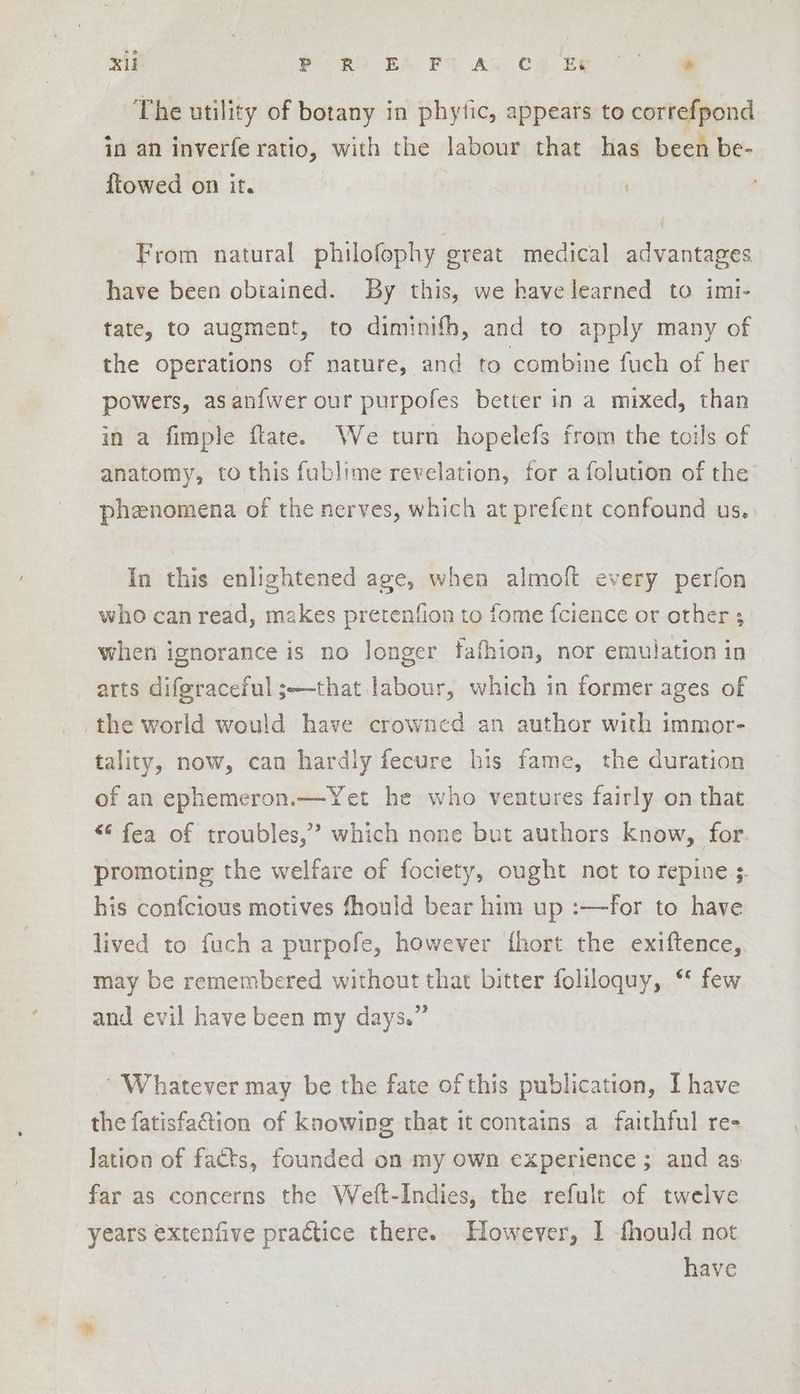 XU ORO BA PS AD CH Be (oe The utility of botany in phytic, appears to correfpond in an inverfe ratio, with the labour that has been be- ftowed on it. { From natural philofophy great medical advantages have been obiained. By this, we have learned to imi- tate, to augment, to diminifh, and to apply many of the operations of nature, and to combine fuch of her powers, asanfwer our purpofes better in a mixed, than in a fimple flate. We turn hopelefs from the toils of anatomy, to this fublime revelation, for afolution of the’ phenomena of the nerves, which at prefent confound us. In this enlightened age, when almoft every perfon who can read, makes pretenfion to fome fcience or other ; when ignorance is no longer fafhion, nor emulation in arts difgraceful ;—that labour, which in former ages of the world would have crowned an author with immor- tality, now, can hardly fecure his fame, the duration of an ephemeron.—Yet he who ventures fairly on that “ fea of troubles,” which none but authors know, for promoting the welfare of fociety, ought not to repine 3. his confcious motives fhould bear him up :—for to have lived to fuch a purpofe, however fhort the exiftence,. may be remembered without that bitter foliloquy, ‘* few and evil have been my days.” ' Whatever may be the fate of this publication, I have the fatisfation of knowing that it contains a faithful re- lation of facts, founded on my own experience ; and as far as concerns the Weft-Indies, the refult of twelve years extenfive practice there. However, 1 fhould not have
