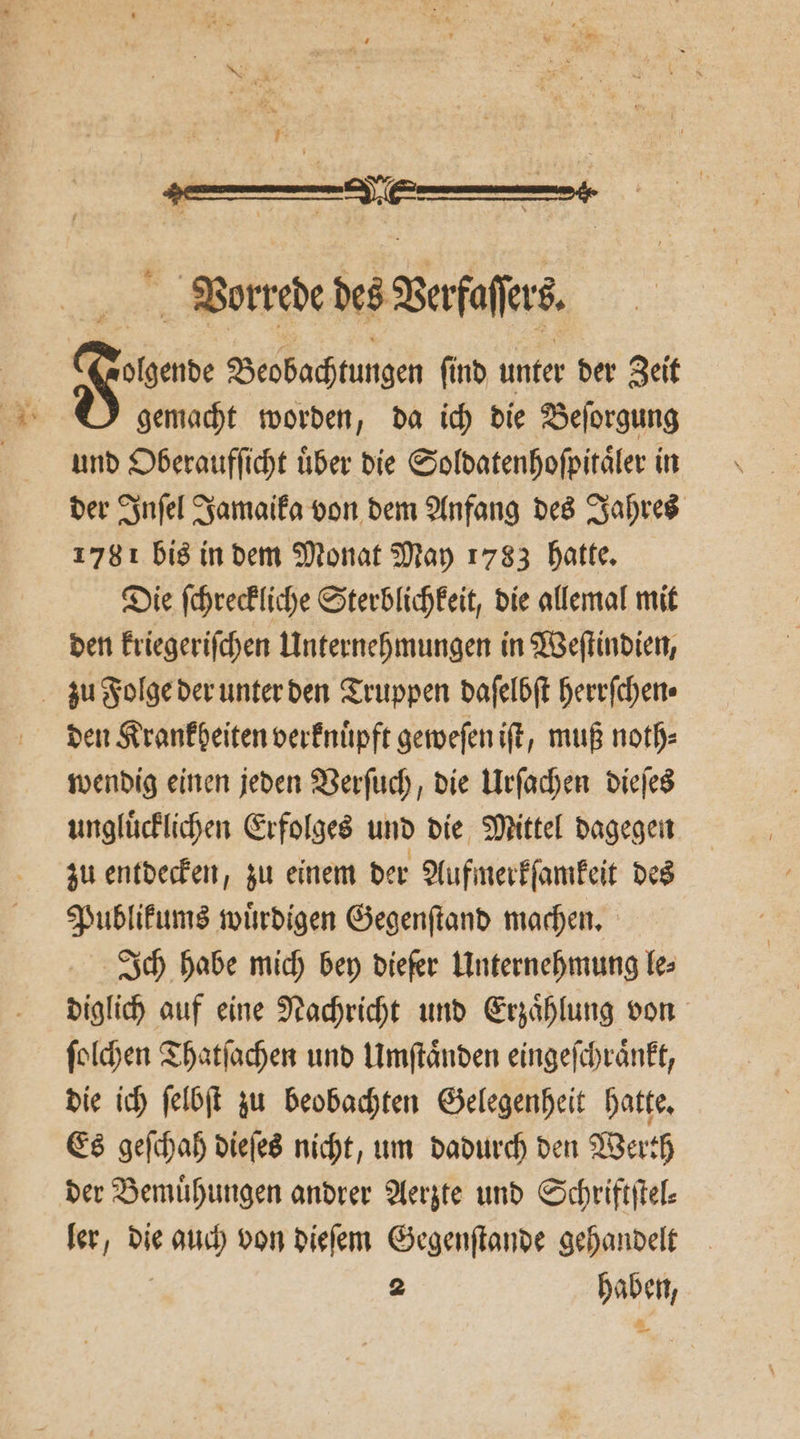 1 ; Vorrede des Verſaſers Fer Beobachtungen ſind unter der Zeit 81 gemacht worden, da ich die Beſorgung und Oberaufſicht über die Soldatenhoſpitaͤler in der Inſel Jamaika von dem Anfang des Jahres 1781 bis in dem Monat May 1783 hatte. Die ſchreckliche Sterblichkeit, die allemal mit den kriegeriſchen Unternehmungen in Weſtindien, zu Folge der unter den Truppen daſelbſt herrſchen⸗ den Krankheiten verknuͤpft geweſen iſt, muß noth⸗ wendig einen jeden Verſuch, die Urſachen dieſes ungluͤcklichen Erfolges und die Mittel dagegen zu entdecken, zu einem der Aufmerkſamkeit des Publikums wuͤrdigen Gegenſtand machen. Ich habe mich bey diefer Unternehmung les diglich auf eine Nachricht und Erzaͤhlung von ſolchen Thatſachen und Umſtaͤnden eingeſchraͤnkt, die ich ſelbſt zu beobachten Gelegenheit hatte. Es geſchah dieſes nicht, um dadurch den Werth der Bemühungen andrer Aerzte und Schriftſtel⸗ ler, die auch von dieſem Gegenſtande gehandelt 2 haben, —