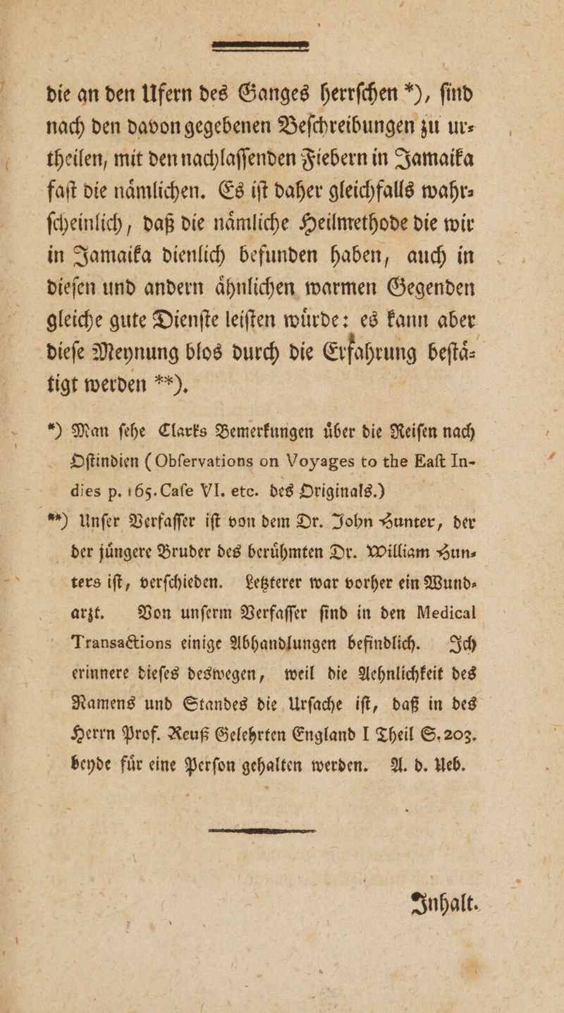 die an den Ufern des Ganges herrſchen ), find theilen, mit den nachlaſſenden Fiebern in Jamaika faſt die naͤmlichen. Es iſt daher gleichfalls wahr⸗ ſcheinlich, daß die naͤmliche Heilmethode die wir in Jamaika dienlich befunden haben, auch in dieſen und andern aͤhnlichen warmen Gegenden gleiche gute Dienſte leiſten wuͤrde: es kann aber dieſe Meynung blos durch die Erfahrung beſtaͤ⸗ tigt werden **), ) Man ſehe Clarks Bemerkungen über die Reiſen nach dies p. 165. Caſe VI. etc. des Originals.) 09 Unſer Verfaſſer iſt von dem Dr. John Hunter, der der jüngere Bruder des berühmten Dr. William “uns ters iſt, verſchieden. Letzterer war vorher ein Wund⸗ arzt. Von unſerm Verfaſſer ſind in den Medical Transactions einige Abhandlungen befindlich. Ich erinnere dieſes deswegen, weil die Aehnlichkeit des Herrn Prof. Reuß Gelehrten England I Theil S. 203. beyde fuͤr eine Perſon gehalten werden. A. d. Ueb.