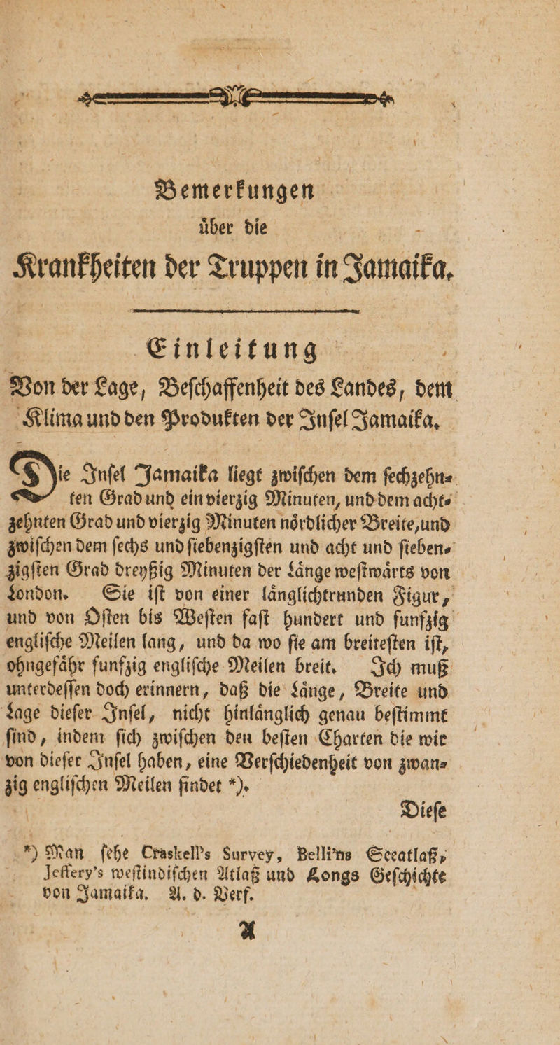 „ Von der Lage, Beſchaffenheit des Landes, dem Klima und den Produkten der Inſel Jamaika. T e Inſel Jamaika liegt zwiſchen dem ſechzehn⸗ ten Grad und ein vierzig Minuten, und dem acht⸗ zehnten Grad und vierzig Minuten noͤrdlicher Breite, und zwiſchen dem ſechs und fiebenzigften und acht und ſieben⸗ zigſten Grad dreyßig Minuten der Laͤnge weſtwaͤrts von London. Sie iſt von einer laͤnglichtrunden Figur, und von Oſten bis Weſten faſt hundert und funfzig engliſche Meilen lang, und da wo ſie am breiteſten iſt, ohngefaͤhr ſunfzig engliſche Meilen breit. Ich muß unterdeſſen doch erinnern, daß die Laͤnge, Breite und Lage dieſer Inſel, nicht hinlaͤnglich genau beſtimmt find, indem ſich zwiſchen den beiten Charten die wir von dieſer Inſel haben, eine Verſchiedenheit von zwan⸗ 119 engliſchen Meilen findet *). Dieſe 9 Man ſehe Craskell’s Survey, Belli'ns Steatlaß⸗ lleffery's weſtindiſchen Atlaß und Longs Geſchichte von Jamaika. A. d. Verf. A