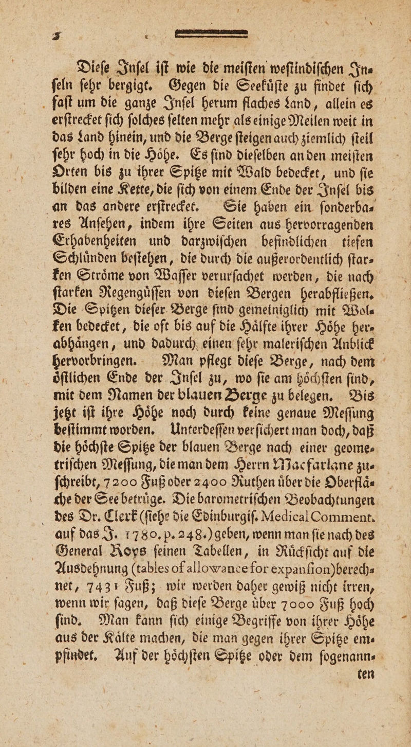 Dieſe Inſel iſt wie die meiſten weſtindiſchen In⸗ ſeln ſehr bergigt. Gegen die Seekuͤſte zu findet ſich . faft um die ganze Inſel herum flaches Land, allein es erſtrecket ſich ſolches ſelten mehr als einige Meilen weit in das Land hinein, und die Berge ſteigen auch ziemlich ſteil ſehr hoch in die Hohe. Es find dieſelben an den meiſten Orten bis zu ihrer Spitze mit Wald bedecket, und ſie bilden eine Kette, die ſich von einem Ende der Inſel bis an das andere erſtrecket. Sie haben ein ſonderba⸗ res Anſehen, indem ihre Seiten aus hervorragenden Erhabenheiten und darzwiſchen befindlichen tiefen Schluͤnden beſtehen, die durch die außerordentlich ſtar⸗ ken Stroͤme von Waſſer verurſachet werden, die nach ſtarken Regenguͤſſen von dieſen Bergen herabfließen. Die Spitzen dieſer Berge ſind gemeiniglich mit Wol⸗ ken bedecket, die oft bis auf die Hälfte ihrer Höhe her⸗ abhaͤngen, und dadurch einen ſehr maleriſchen Anblick hervorbringen. Man pflegt dieſe Berge, nach dem öftlichen Ende der Inſel zu, wo fie am hoͤchſten find, mit dem Namen der blauen Berge zu belegen. Bis jetzt iſt ihre Hoͤhe noch durch keine genaue Meſſung beſtimmt worden. Unterdeſſen verſichert man doch, daß die hoͤchſte Spitze der blauen Berge nach einer geome⸗ triſchen Meſſung, die man dem Herrn Macfarlane zu⸗ ſchreibt, 7200 Fuß oder 2400 Ruthen uͤber die Oberflaͤ⸗ che der See betruͤge. Die barometriſchen Beobachtungen des Dr. Clerk (ſiehe die Edinburgiſ. Medical Comment. auf das J. 1780. p. 248.) geben, wenn man ſie nach des General Roys feinen Tabellen, in Ruͤckſicht auf die Ausdehnung (tables of allowance for expanſion) berech- net, 7431 Fuß; wir werden daher gewiß nicht irren, wenn wir fagen, daß dieſe Berge über 7000 Fuß hoch find. Man kann ſich einige Begriffe von ihrer Hoͤhe aus der Kaͤlte machen, die man gegen ihrer Spitze em⸗ pfindet. Auf der hoͤchſten Spitze oder dem ſogenann⸗ f een