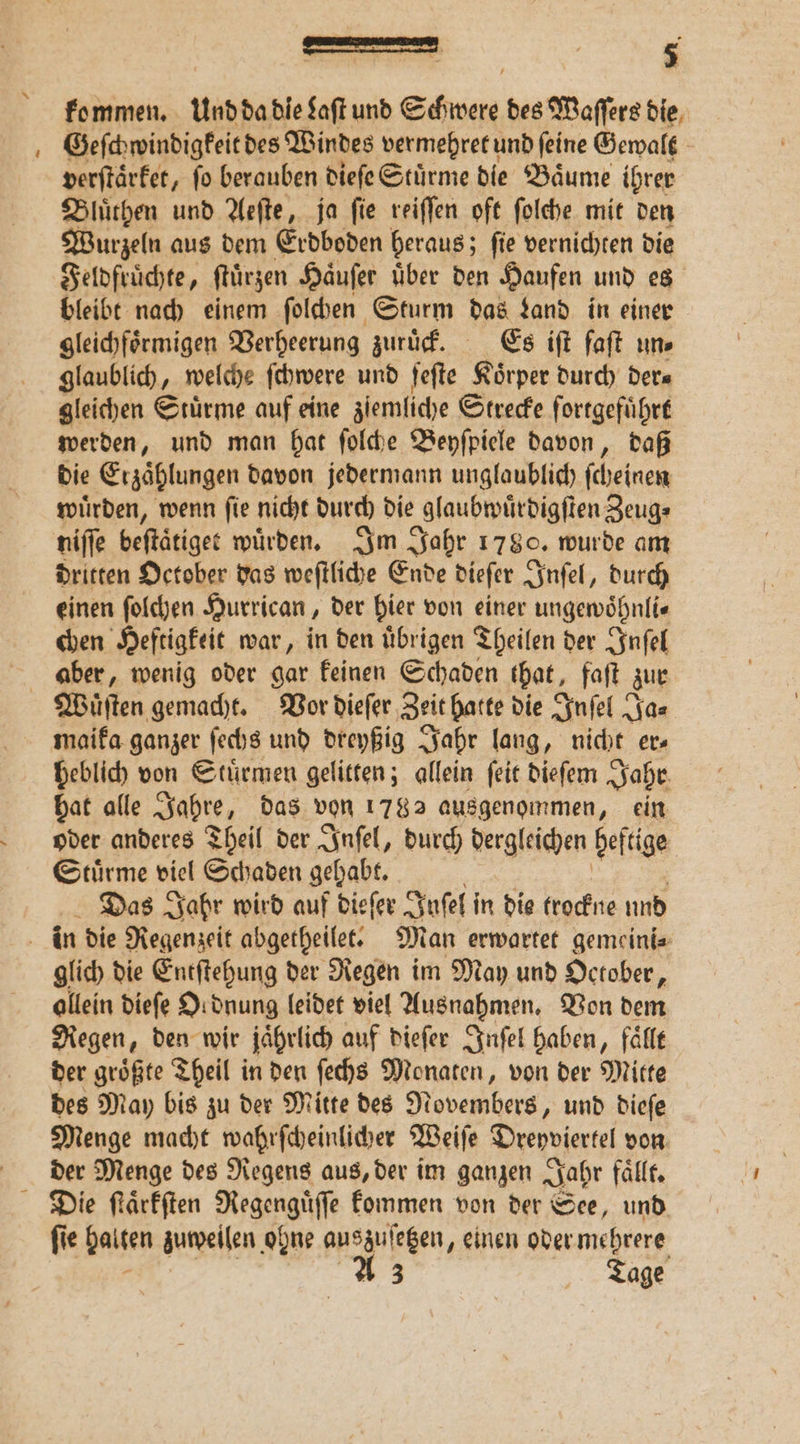 kommen. Und da die Saft und Schwere des Waſſers die Geſchwindigkeit des Windes vermehret und ſeine Gewalt verſtaͤrket, ſo berauben dieſe Stuͤrme die Baͤume ihrer Bluͤthen und Aeſte, ja fie reiſſen oft ſolche mit den Wurzeln aus dem Erdboden heraus; ſie vernichten die Feldfruͤchte, ftürzen Haͤuſer Über den Haufen und es bleibt nach einem ſolchen Sturm das Land in einer gleichfoͤrmigen Verheerung zuruͤck. Es iſt faſt un⸗ glaublich, welche ſchwere und ſeſte Koͤrper durch der⸗ gleichen Stürme auf eine zſemliche Strecke fortgeführt werden, und man hat ſolche Beyſpiele davon, daß die Erzaͤhlungen davon jedermann unglaublich ſcheinen wuͤrden, wenn ſie nicht durch die glaubwuͤrdigſten Zeug⸗ niſſe beſtaͤtiget würden. Im Jahr 1780. wurde am dritten October das weſtliche Ende dieſer Inſel, durch einen ſolchen Hurrican, der hier von einer ungewoͤhnli⸗ chen Heftigkeit war, in den uͤbrigen Theilen der Inſel aber, wenig oder gar keinen Schaden that, faſt zur Wauͤſten gemacht. Vor dieſer Zeit hatte die Inſel Ja⸗ maika ganzer ſechs und dreyßig Jahr lang, nicht er heblich von Stuͤrmen gelitten; allein ſeit dieſem Jahr hat alle Jahre, das von 1782 ausgenommen, ein oder anderes Theil der Inſel, durch dergleichen beſtige Stürme viel Schaden gehabt. Das Jahr wird auf dieſer Juſel in die krockne und in die Regenzeit abgetheilet. Man erwartet gemeini⸗ glich die Entſtehung der Regen im May und October, ollein dieſe Ordnung leidet viel Ausnahmen. Von dem Regen, den wir jährlich auf dieſer Inſel haben, fälle der größte Theil in den ſechs Monaten, von der Mitte des May bis zu der Mitte des Novembers, und dieſe Menge macht wahrſcheinlicher Weiſe Dreyviertel von der Menge des Regens aus, der im ganzen Jahr faͤllt. Die ſtaͤrkſten Regengüſse kommen von der See, und ſie halten zuweilen ohne auszuſetzen, einen oder mehrere A 3 Tage