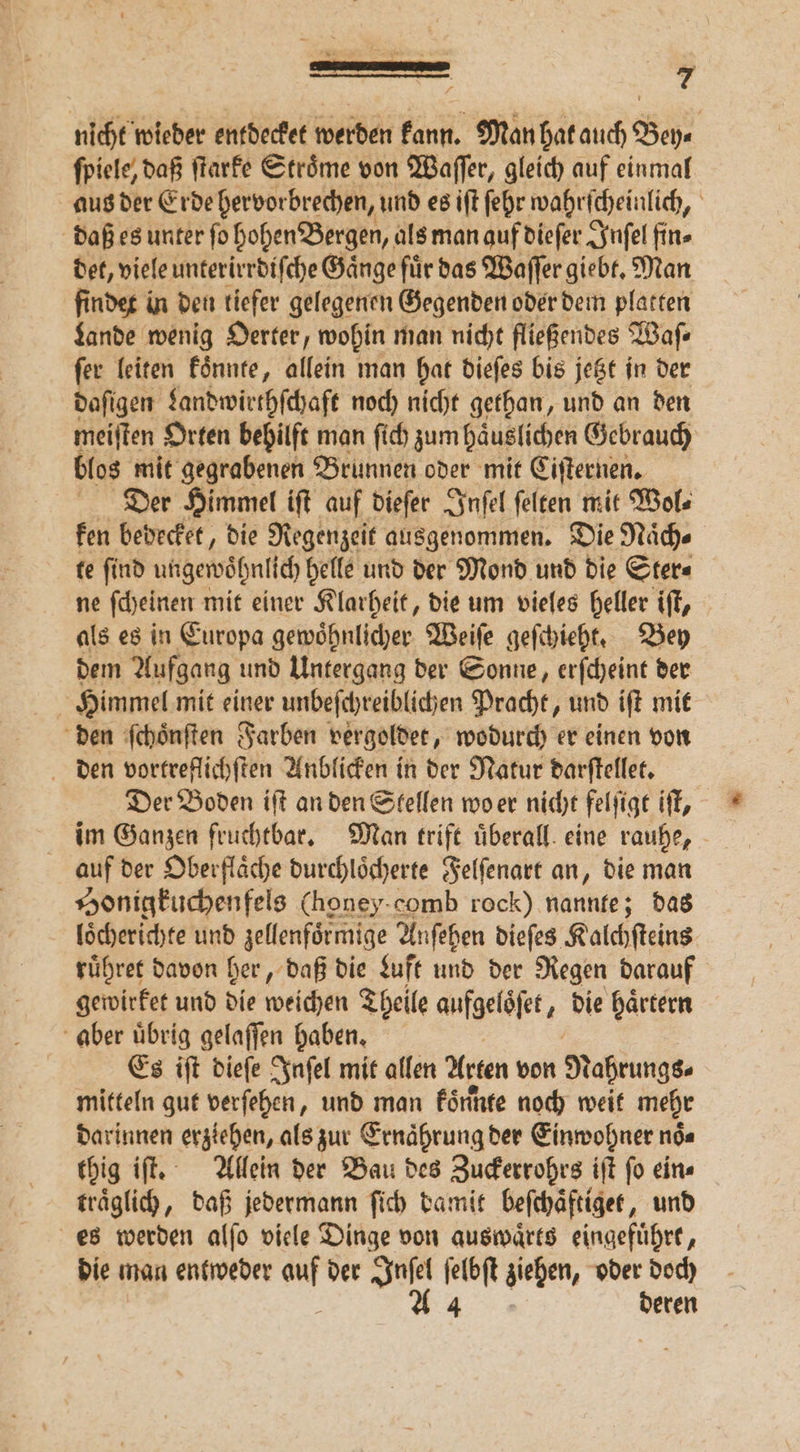 nicht wieder entdecket werden kann. Man hat auch Bey⸗ ſpiele, daß ſtarke Stroͤme von Waſſer, gleich auf einmal aus der Erde hervorbrechen, und es iſt ſehr wahrſcheinlich, daß es unter ſo hohen Bergen, als man auf dieſer Inſel fin» det, viele unterirrdiſche Gänge für das Waſſer giebt. Man findet in den tiefer gelegenen Gegenden oder dem platten Lande wenig Oerter, wohin man nicht fließendes Waſ⸗ ſer leiten koͤnnte, allein man hat dieſes bis jetzt in der daſigen Landwirthſchaft noch nicht gethan, und an den meiſten Orten behilft man ſich zum haͤuslichen Gebrauch blos mit gegrabenen Brunnen oder mit Ciſternen. Dier Himmel iſt auf dieſer Inſel ſelten mit Wol⸗ ken bedecket, die Regenzeit ausgenommen. Die Naͤch⸗ te ſind ungewohnlch helle und der Mond und die Ster⸗ ne ſcheinen mit einer Klarheit, die um vieles heller iſt, als es in Europa gewoͤhnlicher Weiſe geſchieht. Bey dem Aufgang und Untergang der Sonne, erſcheint der Himmel mit einer unbeſchreiblichen Pracht, und iſt mit den ſchoͤnſten Farben vergoldet, wodurch er einen von den vortreflichſten Anblicken in der Natur darſtellet. Der Boden iſt an den Stellen wo er nicht felſigt iſt, im Ganzen fruchtbar. Man trift überall. eine rauhe, auf der Oberfläche durchloͤcherte Felſenart an, die man Honigkuchenfels (honey comb rock) nannte; das loͤcherichte und zellenfoͤrmige Anſehen dieſes Kalchſteins ruͤhret davon her, daß die Luft und der Regen darauf gewirket und die weichen Theile aufgeloͤſet, die haͤrtern aber uͤbrig gelaſſen haben. Es iſt dieſe Inſel mit allen Arten von Nahrungs, mitteln gut verſehen, und man Förnfe noch weit mehr darinnen erziehen, als zur Ernaͤhrung der Einwohner noͤ⸗ thig iſt. Allein der Bau des Zuckerrohrs iſt ſo ein⸗ traͤglich, daß jedermann ſich damit beſchäftiget, und es werden alſo viele Dinge von auswaͤrts eingefuͤhrt, die man entweder en der Ju ſelbſt ziehen, oder doch